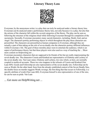 Literary Theory Lens
Everyman, by the anonymous writer, is a play that can truly be analyzed under a literary theory lens.
Everyman can be analyzed under a performance theory lens, not only because it is a play, but also that
the actions of the character fall within the several categories of the theory. The play can be seen as
following the structure of the religious ritual while following Everyman through his completion of the
sacraments. Secondly, Everyman encounters many sacred characters, including, Death, God, and an
Angel. The characters portray performing objects in which throughout the play these characters are
personified. The characters are personified as human companies to Everyman, although they are
actually a part of him taking on the role of seven deadly sins the characters portray different influences
within Everyman s life. The goal of these morality plays were to entertain the audience, which is an
aspect of performance theory, but that these players were also used as a way of teaching the ... Show
more content on Helpwriting.net ...
Everyman encounters characters that are supposed to be friends of his but are really impersonating the
seven deadly sins. The characters Cousin and Kindred are representative of Gluttony and Lechery of
the seven deadly sins. Van Laan states; Gluttony and Lechery, two sins which, as here, are normally
coupled in medieval accounts. These two sins reappear in the refusals of Cousin and Kindred (Van
Laan 469). Goods and Fellowship are also representative of the seven deadly sins. Fellowship can be
seen as Wrath; On the other hand, Seen from the already established context of the Seven Deadly Sins,
the double focus on murder suggests Wrath; revenge, the first thing that that occurs to Fellowship, is a
specific attribute of wrath (Van Laan 468). Everyman himself is also representative of one of the sins;
he can be seen as pride. Van Laan
... Get more on HelpWriting.net ...
 