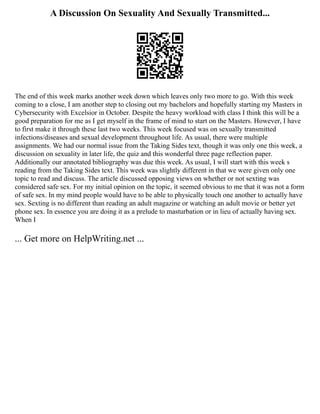 A Discussion On Sexuality And Sexually Transmitted...
The end of this week marks another week down which leaves only two more to go. With this week
coming to a close, I am another step to closing out my bachelors and hopefully starting my Masters in
Cybersecurity with Excelsior in October. Despite the heavy workload with class I think this will be a
good preparation for me as I get myself in the frame of mind to start on the Masters. However, I have
to first make it through these last two weeks. This week focused was on sexually transmitted
infections/diseases and sexual development throughout life. As usual, there were multiple
assignments. We had our normal issue from the Taking Sides text, though it was only one this week, a
discussion on sexuality in later life, the quiz and this wonderful three page reflection paper.
Additionally our annotated bibliography was due this week. As usual, I will start with this week s
reading from the Taking Sides text. This week was slightly different in that we were given only one
topic to read and discuss. The article discussed opposing views on whether or not sexting was
considered safe sex. For my initial opinion on the topic, it seemed obvious to me that it was not a form
of safe sex. In my mind people would have to be able to physically touch one another to actually have
sex. Sexting is no different than reading an adult magazine or watching an adult movie or better yet
phone sex. In essence you are doing it as a prelude to masturbation or in lieu of actually having sex.
When I
... Get more on HelpWriting.net ...
 