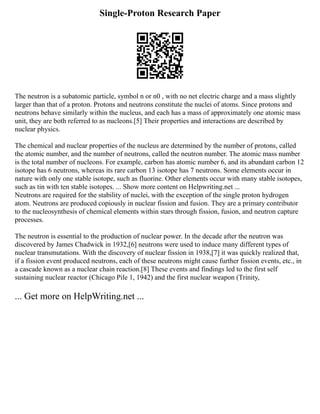 Single-Proton Research Paper
The neutron is a subatomic particle, symbol n or n0 , with no net electric charge and a mass slightly
larger than that of a proton. Protons and neutrons constitute the nuclei of atoms. Since protons and
neutrons behave similarly within the nucleus, and each has a mass of approximately one atomic mass
unit, they are both referred to as nucleons.[5] Their properties and interactions are described by
nuclear physics.
The chemical and nuclear properties of the nucleus are determined by the number of protons, called
the atomic number, and the number of neutrons, called the neutron number. The atomic mass number
is the total number of nucleons. For example, carbon has atomic number 6, and its abundant carbon 12
isotope has 6 neutrons, whereas its rare carbon 13 isotope has 7 neutrons. Some elements occur in
nature with only one stable isotope, such as fluorine. Other elements occur with many stable isotopes,
such as tin with ten stable isotopes. ... Show more content on Helpwriting.net ...
Neutrons are required for the stability of nuclei, with the exception of the single proton hydrogen
atom. Neutrons are produced copiously in nuclear fission and fusion. They are a primary contributor
to the nucleosynthesis of chemical elements within stars through fission, fusion, and neutron capture
processes.
The neutron is essential to the production of nuclear power. In the decade after the neutron was
discovered by James Chadwick in 1932,[6] neutrons were used to induce many different types of
nuclear transmutations. With the discovery of nuclear fission in 1938,[7] it was quickly realized that,
if a fission event produced neutrons, each of these neutrons might cause further fission events, etc., in
a cascade known as a nuclear chain reaction.[8] These events and findings led to the first self
sustaining nuclear reactor (Chicago Pile 1, 1942) and the first nuclear weapon (Trinity,
... Get more on HelpWriting.net ...
 