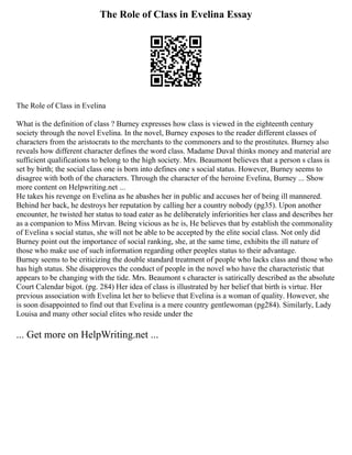 The Role of Class in Evelina Essay
The Role of Class in Evelina
What is the definition of class ? Burney expresses how class is viewed in the eighteenth century
society through the novel Evelina. In the novel, Burney exposes to the reader different classes of
characters from the aristocrats to the merchants to the commoners and to the prostitutes. Burney also
reveals how different character defines the word class. Madame Duval thinks money and material are
sufficient qualifications to belong to the high society. Mrs. Beaumont believes that a person s class is
set by birth; the social class one is born into defines one s social status. However, Burney seems to
disagree with both of the characters. Through the character of the heroine Evelina, Burney ... Show
more content on Helpwriting.net ...
He takes his revenge on Evelina as he abashes her in public and accuses her of being ill mannered.
Behind her back, he destroys her reputation by calling her a country nobody (pg35). Upon another
encounter, he twisted her status to toad eater as he deliberately inferiorities her class and describes her
as a companion to Miss Mirvan. Being vicious as he is, He believes that by establish the commonality
of Evelina s social status, she will not be able to be accepted by the elite social class. Not only did
Burney point out the importance of social ranking, she, at the same time, exhibits the ill nature of
those who make use of such information regarding other peoples status to their advantage.
Burney seems to be criticizing the double standard treatment of people who lacks class and those who
has high status. She disapproves the conduct of people in the novel who have the characteristic that
appears to be changing with the tide. Mrs. Beaumont s character is satirically described as the absolute
Court Calendar bigot. (pg. 284) Her idea of class is illustrated by her belief that birth is virtue. Her
previous association with Evelina let her to believe that Evelina is a woman of quality. However, she
is soon disappointed to find out that Evelina is a mere country gentlewoman (pg284). Similarly, Lady
Louisa and many other social elites who reside under the
... Get more on HelpWriting.net ...
 