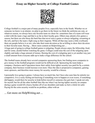 Essay on Higher Security at College Football Games
College football is a major part of many peoples lives, especially here in the South. Whether we or
someone we know is an alumni, we plan to go there in the future we think the uniforms are cute, or
whatever reason, we always have one favorite team we cheer for. sometimes fans of a team will wear
a shirt with the team s logo and that is as far as their loyalty goes. Others may attend a few games a
season, but there are also those die hard fans that never miss a game or always tailgating, screaming at
the refs, and have the team s fight song as their ringtone. While all that may seem a little overboard,
there are people believe it or not, who take their team devotion as far as killing to show their devotion
to their favorite team. Having ... Show more content on Helpwriting.net ...
A huge part of going to college football games is tailgating. People always enjoy the fellowship, food,
and for some, alcohol before watching the game. Colleges could raise the cost of the tailgating spots
slightly and make a huge amount of money. Raising the cost of a tailgating spot is yet another way just
a small amount from everyone adds up to make a huge difference for the school.
The football teams already have several companies sponsoring them, but finding more companies to
give money to the football programs would not be difficult at all. Sponsoring the team helps a
company s business and if spectators know their safety from tighter security was paid for by a certain
company, their business would increase even more. Once the idea is proposed to companies, gaining
more sponsors, and therefore more money for security, would be a breeze.
I personally love going to games. I always have so much fun, but I have also seen fans be entirely too
competitive. It is a scary feeling not knowing if something were to happen or even worse, if something
did happen, would there be security to help before myself or someone else gets hurt. I speak not only
for myself, but for all the other football fans like me when I say having tighter security on campus
during a game would lift a heavy burden off of our shoulders and make us feel a whole lot safer.
Paying for the extra security would be no problem, either with an
... Get more on HelpWriting.net ...
 