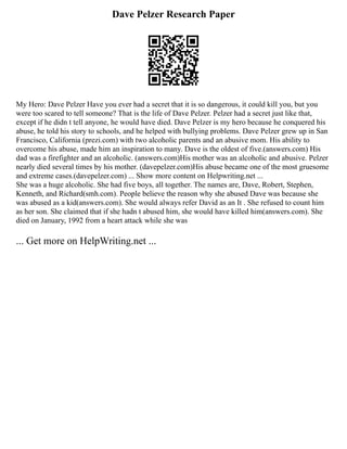 Dave Pelzer Research Paper
My Hero: Dave Pelzer Have you ever had a secret that it is so dangerous, it could kill you, but you
were too scared to tell someone? That is the life of Dave Pelzer. Pelzer had a secret just like that,
except if he didn t tell anyone, he would have died. Dave Pelzer is my hero because he conquered his
abuse, he told his story to schools, and he helped with bullying problems. Dave Pelzer grew up in San
Francisco, California (prezi.com) with two alcoholic parents and an abusive mom. His ability to
overcome his abuse, made him an inspiration to many. Dave is the oldest of five.(answers.com) His
dad was a firefighter and an alcoholic. (answers.com)His mother was an alcoholic and abusive. Pelzer
nearly died several times by his mother. (davepelzer.com)His abuse became one of the most gruesome
and extreme cases.(davepelzer.com) ... Show more content on Helpwriting.net ...
She was a huge alcoholic. She had five boys, all together. The names are, Dave, Robert, Stephen,
Kenneth, and Richard(smh.com). People believe the reason why she abused Dave was because she
was abused as a kid(answers.com). She would always refer David as an It . She refused to count him
as her son. She claimed that if she hadn t abused him, she would have killed him(answers.com). She
died on January, 1992 from a heart attack while she was
... Get more on HelpWriting.net ...
 