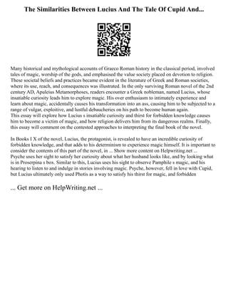 The Similarities Between Lucius And The Tale Of Cupid And...
Many historical and mythological accounts of Graeco Roman history in the classical period, involved
tales of magic, worship of the gods, and emphasised the value society placed on devotion to religion.
These societal beliefs and practices became evident in the literature of Greek and Roman societies,
where its use, reach, and consequences was illustrated. In the only surviving Roman novel of the 2nd
century AD, Apuleius Metamorphoses, readers encounter a Greek nobleman, named Lucius, whose
insatiable curiosity leads him to explore magic. His over enthusiasm to intimately experience and
learn about magic, accidentally causes his transformation into an ass, causing him to be subjected to a
range of vulgar, exploitive, and lustful debaucheries on his path to become human again.
This essay will explore how Lucius s insatiable curiosity and thirst for forbidden knowledge causes
him to become a victim of magic, and how religion delivers him from its dangerous realms. Finally,
this essay will comment on the contested approaches to interpreting the final book of the novel.
In Books I X of the novel, Lucius, the protagonist, is revealed to have an incredible curiosity of
forbidden knowledge, and that adds to his determinism to experience magic himself. It is important to
consider the contents of this part of the novel, in ... Show more content on Helpwriting.net ...
Psyche uses her sight to satisfy her curiosity about what her husband looks like, and by looking what
is in Proserpina s box. Similar to this, Lucius uses his sight to observe Pamphile s magic, and his
hearing to listen to and indulge in stories involving magic. Psyche, however, fell in love with Cupid,
but Lucius ultimately only used Photis as a way to satisfy his thirst for magic, and forbidden
... Get more on HelpWriting.net ...
 