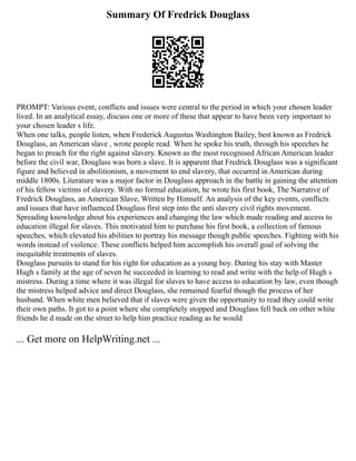 Summary Of Fredrick Douglass
PROMPT: Various event, conflicts and issues were central to the period in which your chosen leader
lived. In an analytical essay, discuss one or more of these that appear to have been very important to
your chosen leader s life.
When one talks, people listen, when Frederick Augustus Washington Bailey, best known as Fredrick
Douglass, an American slave , wrote people read. When he spoke his truth, through his speeches he
began to preach for the right against slavery. Known as the most recognised African American leader
before the civil war, Douglass was born a slave. It is apparent that Fredrick Douglass was a significant
figure and believed in abolitionism, a movement to end slavery, that occurred in American during
middle 1800s. Literature was a major factor in Douglass approach in the battle in gaining the attention
of his fellow victims of slavery. With no formal education, he wrote his first book, The Narrative of
Fredrick Douglass, an American Slave, Written by Himself. An analysis of the key events, conflicts
and issues that have influenced Douglass first step into the anti slavery civil rights movement.
Spreading knowledge about his experiences and changing the law which made reading and access to
education illegal for slaves. This motivated him to purchase his first book, a collection of famous
speeches, which elevated his abilities to portray his message though public speeches. Fighting with his
words instead of violence. These conflicts helped him accomplish his overall goal of solving the
inequitable treatments of slaves.
Douglass pursuits to stand for his right for education as a young boy. During his stay with Master
Hugh s family at the age of seven he succeeded in learning to read and write with the help of Hugh s
mistress. During a time where it was illegal for slaves to have access to education by law, even though
the mistress helped advice and direct Douglass, she remained fearful though the process of her
husband. When white men believed that if slaves were given the opportunity to read they could write
their own paths. It got to a point where she completely stopped and Douglass fell back on other white
friends he d made on the street to help him practice reading as he would
... Get more on HelpWriting.net ...
 