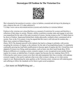 Stereotypes Of Fashion In The Victorian Era
She is doomed to her position in society: a slave to fashion, cosseted and striving to be pleasing to
men, whatever the cost. (V A date unknown?)
V A http://www.vam.ac.uk/content/articles/c/corsets and crinolines in victorian fashion/
Fashion in the victorian era is described here as a moment of restriction for women and therefore a
reflection of their place in society. Women s ability to perform everyday tasks and engage in activities
was jeopardised for the sake of the male invention of corsets, forcing women as the V A labels them to
be slaves of fashion. Imprisoned behind their clothes physically, resulted in their constrained role in
society. Now in the 21st century it may be argued that this issue is still relevant for modern day ...
Show more content on Helpwriting.net ...
(Stein, 2015) The dramatic growth in this industry has lead to a change in attitudes, with society
accepting the extremes of surgery as the ordinary, for the sake of accomplishing beauty. It s popularity
continually growing has lead body modifications to become apart of regular day life. A trend has even
adapted of women even fitting small procedures, such as botox into their lunch break (Kay 2014).
Being no different as to wearing a corset, cosmetic surgery is now recognised as just another beauty
regime for women, as labelled here, Cosmetic surgery has become the new makeup (Stein 2015).
Following the same reason women cover their skin and manipulate their face everyday with makeup,
cosmetic surgery is the need to replicate what every other woman is doing, as it is what society
expects to see. Representing the same qualities as the Victorian corset, women are still enduring pain
and suffering to follow the standards set for them to gain social acceptance.
... Get more on HelpWriting.net ...
 