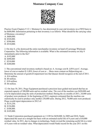 Montana Company Case
Practice Exam Chapters 9 12 1. Montana Co. has determined its year end inventory on a FIFO basis to
be $600,000. Information pertaining to that inventory is as follows: What should be the carrying value
of Montana s inventory?
A. $600,000.
B. $520,000.
C. $590,000.
D. $510,000.
2. On July 8, a fire destroyed the entire merchandise inventory on hand of Larrenaga Wholesale
Corporation. The following information is available: What is the estimated inventory on July 8
immediately prior to the fire?
A. $192,000
B. $490,000
C. $510,000
D. $280,000
3. The conventional retail inventory method is based on: A. Average cost B. LIFO cost C. Average,
lower of cost or market D. LIFO, lower of cost or ... Show more content on Helpwriting.net ...
Determine the amount of goodwill impairment loss that Quasar should recognize at the end of 2011.
A. $14 million.
B. $0 million.
C. $10 million.
D. $6 million.
12. On June 30, 2011, Prego Equipment purchased a precision laser guided steel punch that has an
expected capacity of 300,000 units and no residual value. The cost of the machine was $450,000 and
is to be depreciated using the units of production method. During the six months of 2011, 24,000 units
of product were produced. At the beginning of 2012, engineers estimated that the machine can
realistically be used to produce only another 230,000 units. During 2012, 70,000 units were produced.
Prego would report depreciation in 2012 of:
A. $135,230.
B. $126,000.
C. $108,000.
D. $105,000.
13. Nanki Corporation purchased equipment on 1/1/09 for $650,000. In 2009 and 2010, Nanki
depreciated the asset on a straight line basis with an estimated useful life of 8 years and a $10,000
residual value. In 2011, due to changes in technology, Nanki revised the remaining useful life to a total
of 4 years with no residual value. What depreciation would Nanki record for the year 2011 on this
 
