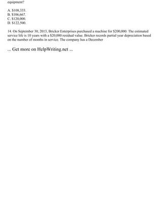 equipment?
A. $108,333.
B. $106,667.
C. $120,000.
D. $122,500.
14. On September 30, 2013, Bricker Enterprises purchased a machine for $200,000. The estimated
service life is 10 years with a $20,000 residual value. Bricker records partial year depreciation based
on the number of months in service. The company has a December
... Get more on HelpWriting.net ...
 