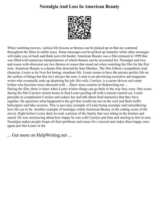 Nostalgia And Loss In American Beauty
When watching movies, various life lessons or themes can be picked up on that are scattered
throughout the films in subtle ways. Some messages can be picked up instantly while other messages
will make you sit back and think just a bit harder. American Beauty was a film released in 1999 that
was filled with numerous interpretations of which themes can be accounted for. Nostalgia and loss,
and issues with obsession are two themes or issues that stood out when watching the film for the first
time. American Beauty is a drama film directed by Sam Mendes. The film follows sympathetic lead
character, Lester as he lives his boring, mundane life. Lester seems to have the picture perfect life on
the surface of things but that isn t always the case. Lester is an advertising executive and magazine
writer who eventually ends up despising his job. His wife, Carolyn, is a career driven real estate
broker who becomes more obsessed with ... Show more content on Helpwriting.net ...
During the film, there is times when Lester wishes things can go back to the way they were. One scene
during the film Carolyn returns home to find Lester goofing off with a remote control car. Lester
precedes to complement Carolyn and seduce her and talk about fond memories that they have
together. He questions what happened to the girl that would run out on the roof and flash traffic
helicopters and fake seizures. This is just once example of Lester being nostalgic and remembering
how life use to be. Another example of nostalgia within American Beauty in the ending scene of the
movie. Right before Lester died, he took a picture of the family that was sitting in the kitchen and
stared. He was reminiscing about how happy he was with Carolyn and Jane and starting to feel at ease.
Nostalgia makes people forget all their problems and issues for a second and makes them happy once
again just like Lester in the
... Get more on HelpWriting.net ...
 