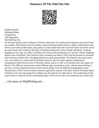 Summary Of The Odd One Out
Sarthak Chawla
Nathanial Hodes
Composition
16th September
The Odd One Out
On the most famous street in Boston, Newbury, there lays two architectural opposites just across from
one another. The Church of the Covenants a great historical church built in a gothic architectural style
where you would see historians, tour guides or school field trips and a Victoria Secret store that covers
an entire block and is build on the bases of modern architecture where friends and family would go
shopping or for a day out. Why would there be such ancient architecture at a modern vibrant shopping
district such a Newbury? The Church of the Covenants was built in 1867 and the decision to surround
such a historic artifact with a shopping district was done purposefully. The Church when seen seems
very out of place in a street such as Newbury, however, the two polar opposite architectural
masterpieces reflect the diversity of Newbury Street, and as to why it is referred to the time square of
Boston. The different architecture invites different types of people to such a vibrant street making it
not only a tourist attraction but also a street where people from all different demographics come.
The presence of the Convent Church cannot be ignored by anyone when they walk on Newbury Street.
I found it to be very interesting how nothing near the church was taller than it. The architecture of the
street made it so that the all the surrounding shops will be lower and if you looked up you would only
... Get more on HelpWriting.net ...
 