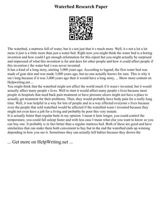 Waterbed Research Paper
The waterbed, a mattress full of water, but it s not just that it s much more. Well, it s not a lot a lot
more it just is a little more than just a water bed. Right now you might think the water bed is a boring
invention and how could I get enough information for this report but you might actually be surprised
and impressed of what this invention is for and does for other people and how it could affect people if
this invention ( the water bed ) was never invented.
It has a kind of a long story, starting 3,000 years ago. According to legend, the first water bed was
made of goat skin and was made 3,000 years ago, but no one actually knows for sure. This is why it
isn t long because if it was 3,000 years ago then it would have a long story, ... Show more content on
Helpwriting.net ...
You might think that the waterbed might not affect the world much if it wasn t invented, but it would
actually affect many people s lives. Well to start it would affect many people s lives because most
people in hospitals that need back pain treatment or have pressure ulcers might not have a place to
actually get treatment for their problems. Then, they would probably have body pain for a really long
time. Well, it was helpful in a way for lots of people and in a way effected everyone s lives because
even the people that sold waterbed would be affected if the waterbed wasn t invented because they
might not even have a job for a living and probably be poor this very instant.
It is actually better than regular beds in my opinion. I mean it lasts longer, you could control the
temperature, you could fall asleep faster and with less ease I mean what else you want to know so you
can buy one. It probably is in fact better than a regular mattress bed. Both of these are good and have
similarities that can make them both convenient to buy but in the end the waterbed ends up winning
depending in how you see it. Sometimes they can actually kill babies because they drown the
... Get more on HelpWriting.net ...
 