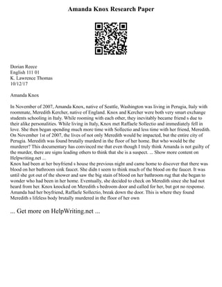 Amanda Knox Research Paper
Dorian Reece
English 111 01
K. Lawrence Thomas
10/12/17
Amanda Knox
In November of 2007, Amanda Knox, native of Seattle, Washington was living in Perugia, Italy with
roommate, Meredith Kercher, native of England. Knox and Kercher were both very smart exchange
students schooling in Italy. While rooming with each other, they inevitably became friend s due to
their alike personalities. While living in Italy, Knox met Raffaele Sollectio and immediately fell in
love. She then began spending much more time with Sollectio and less time with her friend, Meredith.
On November 1st of 2007, the lives of not only Meredith would be impacted, but the entire city of
Perugia. Meredith was found brutally murderd in the floor of her home. But who would be the
murderer? This documentary has convinced me that even though I truly think Amanda is not guilty of
the murder, there are signs leading others to think that she is a suspect. ... Show more content on
Helpwriting.net ...
Knox had been at her boyfriend s house the previous night and came home to discover that there was
blood on her bathroom sink faucet. She didn t seem to think much of the blood on the faucet. It was
until she got out of the shower and saw the big stain of blood on her bathroom rug that she began to
wonder who had been in her home. Eventually, she decided to check on Meredith since she had not
heard from her. Knox knocked on Meredith s bedroom door and called for her, but got no response.
Amanda had her boyfriend, Raffaele Sollectio, break down the door. This is where they found
Meredith s lifeless body brutally murdered in the floor of her own
... Get more on HelpWriting.net ...
 