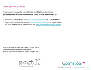 Todos nuestros presupuestos están elaborados a medida de nuestros clientes.
No dudes ponerte en contacto con nosotros y pedir tu oferta personalizada en:
• Barcelona | Contacto: Ana Luengo Ana-Luengo@optimistical.net, m. +34.646.192.319
• Madrid / León |Contacto: María Vecino mariavecino@optimistical.net , m. +34.607.426.319
o a través del formulario en nuestra página web: http://www.optimistical.net/contacto/
SOMOS UNA AGENCIA AFIN A LA ECONOMÍA DEL BIEN COMÚN,
Donde colaboramos como personas voluntarias en el
Nodo de Comunicación transversal y el Campo de Energía de León.
somos@Optimistical.NET | www.Optimistical.NET
13
Presupuestos y ofertas
 