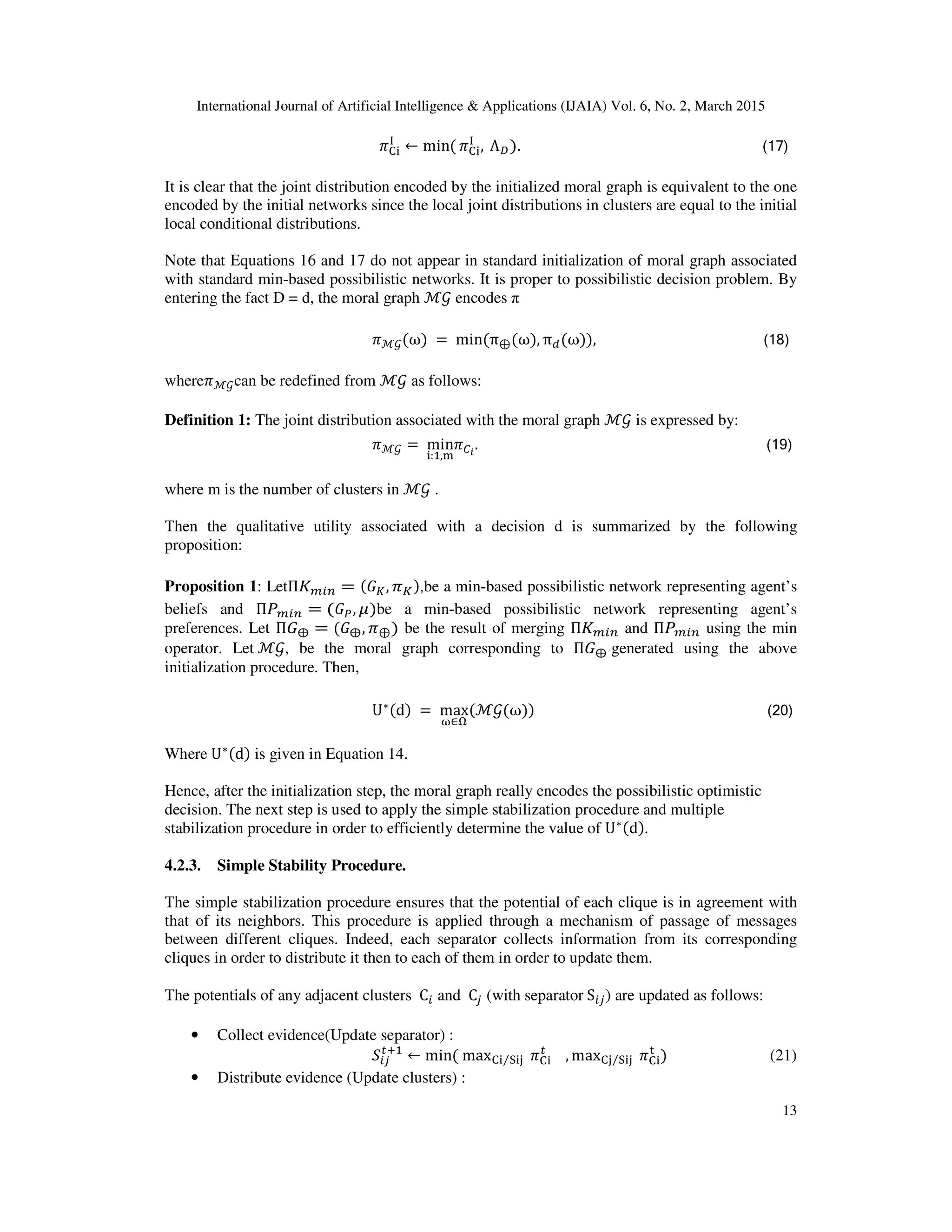 International Journal of Artificial Intelligence & Applications (IJAIA) Vol. 6, No. 2, March 2015
13
		ߨେ୧
୍
← min( ߨେ୧
୍
, 	Λ஽). (17)
It is clear that the joint distribution encoded by the initialized moral graph is equivalent to the one
encoded by the initial networks since the local joint distributions in clusters are equal to the initial
local conditional distributions.
Note that Equations 16 and 17 do not appear in standard initialization of moral graph associated
with standard min-based possibilistic networks. It is proper to possibilistic decision problem. By
entering the fact D = d, the moral graph ℳ࣡ encodes π
ߨℳ࣡(ω)	= 	min(π⊕(ω), πௗ(ω)), (18)
whereߨℳ࣡can be redefined from ℳ࣡ as follows:
Definition 1: The joint distribution associated with the moral graph ℳ࣡ is expressed by:
ߨℳ࣡ =	min
୧:ଵ,୫
ߨ஼೔
. (19)	
where m is the number of clusters in ℳ࣡ .
Then the qualitative utility associated with a decision d is summarized by the following
proposition:
Proposition 1: LetΠ‫ܭ‬௠௜௡ = (‫ܩ‬௄, ߨ௄),be a min-based possibilistic network representing agent’s
beliefs and Πܲ௠௜௡ = (‫ܩ‬௉, ߤ)be a min-based possibilistic network representing agent’s
preferences. Let Π‫ܩ‬⨁ = (‫ܩ‬⨁, ߨ⊕) be the result of merging Π‫ܭ‬௠௜௡ and Πܲ௠௜௡ using the min
operator. Let	ℳ࣡, be the moral graph corresponding to Π‫ܩ‬⨁	generated using the above
initialization procedure. Then,
U∗(d)	=	max
ன∈ஐ
(ℳ࣡(ω)) (20)
Where	U∗(d) is given in Equation 14.
Hence, after the initialization step, the moral graph really encodes the possibilistic optimistic
decision. The next step is used to apply the simple stabilization procedure and multiple
stabilization procedure in order to efficiently determine the value of U∗(d).
4.2.3. Simple Stability Procedure.
The simple stabilization procedure ensures that the potential of each clique is in agreement with
that of its neighbors. This procedure is applied through a mechanism of passage of messages
between different cliques. Indeed, each separator collects information from its corresponding
cliques in order to distribute it then to each of them in order to update them.
The potentials of any adjacent clusters 	C௜ and 	C௝ (with separator	S௜௝) are updated as follows:
• Collect evidence(Update separator) :
ܵ௜௝
௧ାଵ
← min(	maxେ୧ ୗ୧୨⁄ 	ߨେ୧
௧
, maxେ୨ ୗ୧୨⁄ 	ߨେ୧
୲
)																													(21)
• Distribute evidence (Update clusters) :
 