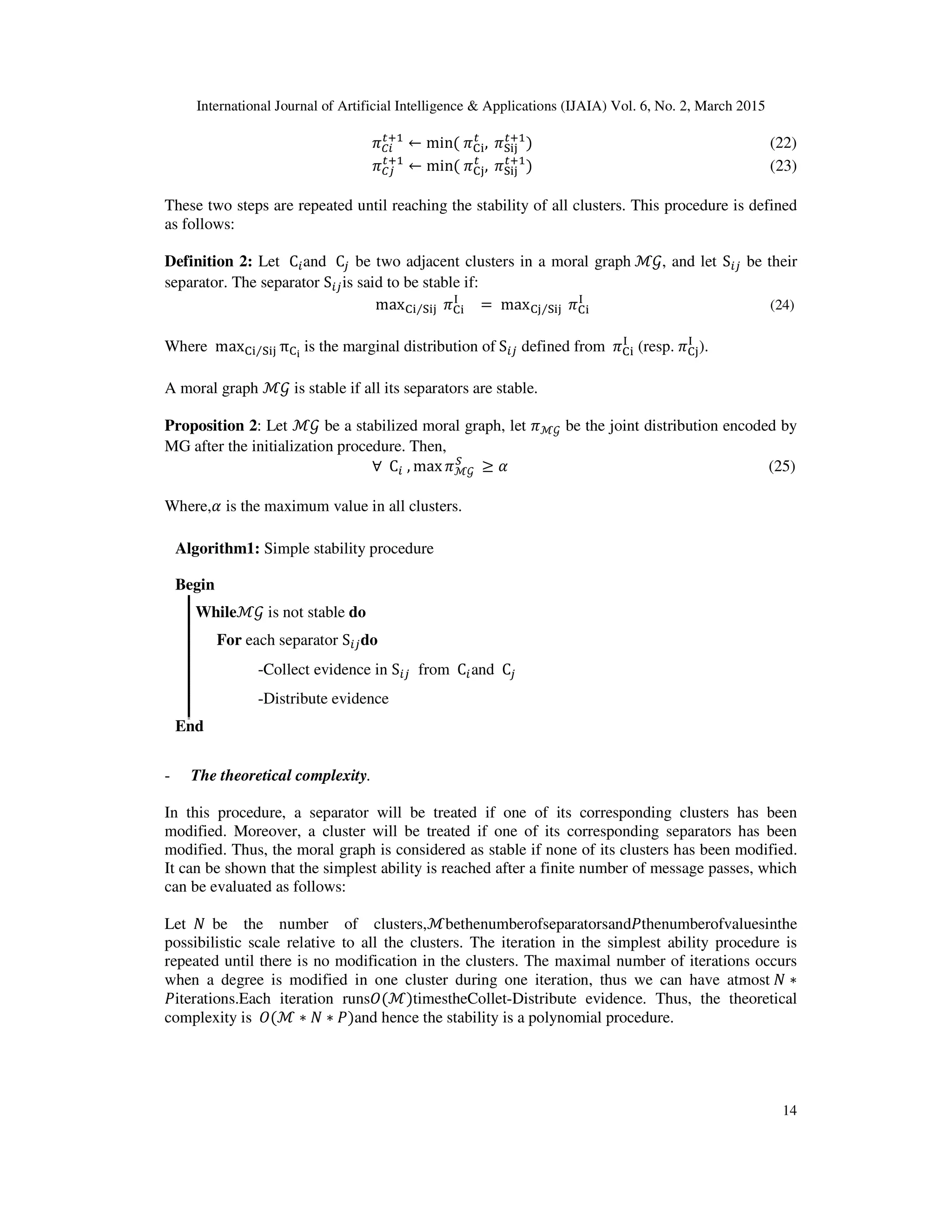 International Journal of Artificial Intelligence & Applications (IJAIA) Vol. 6, No. 2, March 2015
14
ߨ஼௜
௧ାଵ
← min(	ߨେ୧
௧
, 	ߨୗ୧୨
௧ାଵ
)																																																																			(22)
ߨ஼௝
௧ାଵ
← min(	ߨେ୨
௧
, 	ߨୗ୧୨
௧ାଵ
)																																																																			(23)
These two steps are repeated until reaching the stability of all clusters. This procedure is defined
as follows:
Definition 2: Let 	C௜and 	C௝ be two adjacent clusters in a moral graph	ℳ࣡, and let S௜௝ be their
separator. The separator S௜௝is said to be stable if:
	maxେ୧ ୗ୧୨⁄ 	ߨେ୧
୍
= 	maxେ୨ ୗ୧୨⁄ 	ߨେ୧
୍
																																																			(24)
Where 	maxେ୧ ୗ୧୨⁄ πେ౟	
is the marginal distribution of	S௜௝ defined from 	ߨେ୧
୍
(resp.	ߨେ୨
୍
).
A moral graph ℳ࣡ is stable if all its separators are stable.
Proposition 2: Let ℳ࣡ be a stabilized moral graph, let ߨℳ࣡ be the joint distribution encoded by
MG after the initialization procedure. Then,
∀		C௜	, max ߨℳ࣡	
ௌ
≥ ߙ (25)
Where,ߙ is the maximum value in all clusters.
- The theoretical complexity.
In this procedure, a separator will be treated if one of its corresponding clusters has been
modified. Moreover, a cluster will be treated if one of its corresponding separators has been
modified. Thus, the moral graph is considered as stable if none of its clusters has been modified.
It can be shown that the simplest ability is reached after a finite number of message passes, which
can be evaluated as follows:
Let		ܰ		be the number of clusters,ℳbethenumberofseparatorsandܲthenumberofvaluesinthe
possibilistic scale relative to all the clusters. The iteration in the simplest ability procedure is
repeated until there is no modification in the clusters. The maximal number of iterations occurs
when a degree is modified in one cluster during one iteration, thus we can have atmost	ܰ ∗
ܲiterations.Each iteration runsܱ(ℳ)timestheCollet-Distribute evidence. Thus, the theoretical
complexity is		ܱ(ℳ ∗ ܰ ∗ ܲ)and hence the stability is a polynomial procedure.
Algorithm1: Simple stability procedure
Begin
Whileℳ࣡ is not stable do
For each separator S௜௝do
-Collect evidence in S௜௝ from 	C௜and 	C௝
-Distribute evidence
End
 