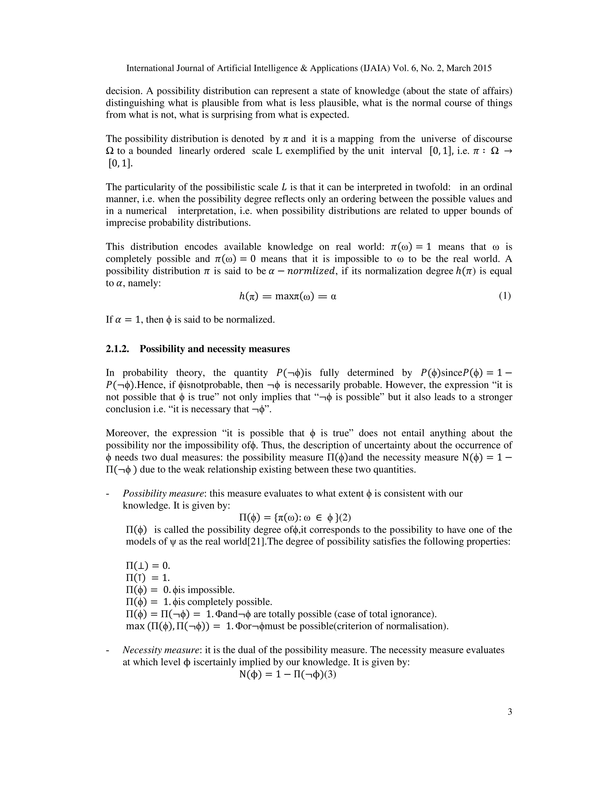 International Journal of Artificial Intelligence & Applications (IJAIA) Vol. 6, No. 2, March 2015
3
decision. A possibility distribution can represent a state of knowledge (about the state of affairs)
distinguishing what is plausible from what is less plausible, what is the normal course of things
from what is not, what is surprising from what is expected.
The possibility distribution is denoted by π and it is a mapping from the universe of discourse
Ω to a bounded linearly ordered scale L exemplified by the unit interval ሾ0, 1ሿ, i.e. ߨ ∶ 	Ω	 →
	ሾ0, 1ሿ.
The particularity of the possibilistic scale ‫ܮ‬ is that it can be interpreted in twofold: in an ordinal
manner, i.e. when the possibility degree reflects only an ordering between the possible values and
in a numerical interpretation, i.e. when possibility distributions are related to upper bounds of
imprecise probability distributions.
This distribution encodes available knowledge on real world: ߨ(ω) = 1 means that ω is
completely possible and ߨ(ω) = 0 means that it is impossible to ω to be the real world. A
possibility distribution ߨ is said to be	ߙ − ݊‫,݀݁ݖ݈݅݉ݎ݋‬ if its normalization degree	ℎ(ߨ) is equal
to	ߙ, namely:
ℎ(π) = maxπ(ω) = α (1)
If	ߙ = 1, then ϕ is said to be normalized.
2.1.2. Possibility and necessity measures
In probability theory, the quantity ܲ(¬ϕ)is fully determined by ܲ(ϕ)sinceܲ(ϕ) = 1 −
ܲ(¬ϕ).Hence, if ϕisnotprobable, then ¬ϕ		is necessarily probable. However, the expression “it is
not possible that ϕ is true” not only implies that “¬ϕ is possible” but it also leads to a stronger
conclusion i.e. “it is necessary that	¬ϕ”.
Moreover, the expression “it is possible that ϕ is true” does not entail anything about the
possibility nor the impossibility ofϕ. Thus, the description of uncertainty about the occurrence of
ϕ needs two dual measures: the possibility measure Π(ϕ)and the necessity measure N(ϕ) = 1 −
Π(¬ϕ	) due to the weak relationship existing between these two quantities.
- Possibility measure: this measure evaluates to what extent ϕ is consistent with our
knowledge. It is given by:
Π(ϕ) = ሼπ(ω):	ω	 ∈ 	ϕ	ሽ(2)
Π(ϕ)			is called the possibility degree ofϕ,it corresponds to the possibility to have one of the
models of ψ as the real world[21].The degree of possibility satisfies the following properties:
Π(⊥) = 0.
Π(⊺)	= 1.
Π(ϕ) = 	0. ϕis impossible.
Π(ϕ) = 	1. ϕis completely possible.
Π(ϕ) = Π(¬ϕ) = 	1. Φand¬ϕ are totally possible (case of total ignorance).
max	(Π(ϕ), Π(¬ϕ)) = 	1. Φor¬ϕmust be possible(criterion of normalisation).
- Necessity measure: it is the dual of the possibility measure. The necessity measure evaluates
at which level ϕ iscertainly implied by our knowledge. It is given by:
N(ϕ) = 1 − Π(¬ϕ)(3)
 