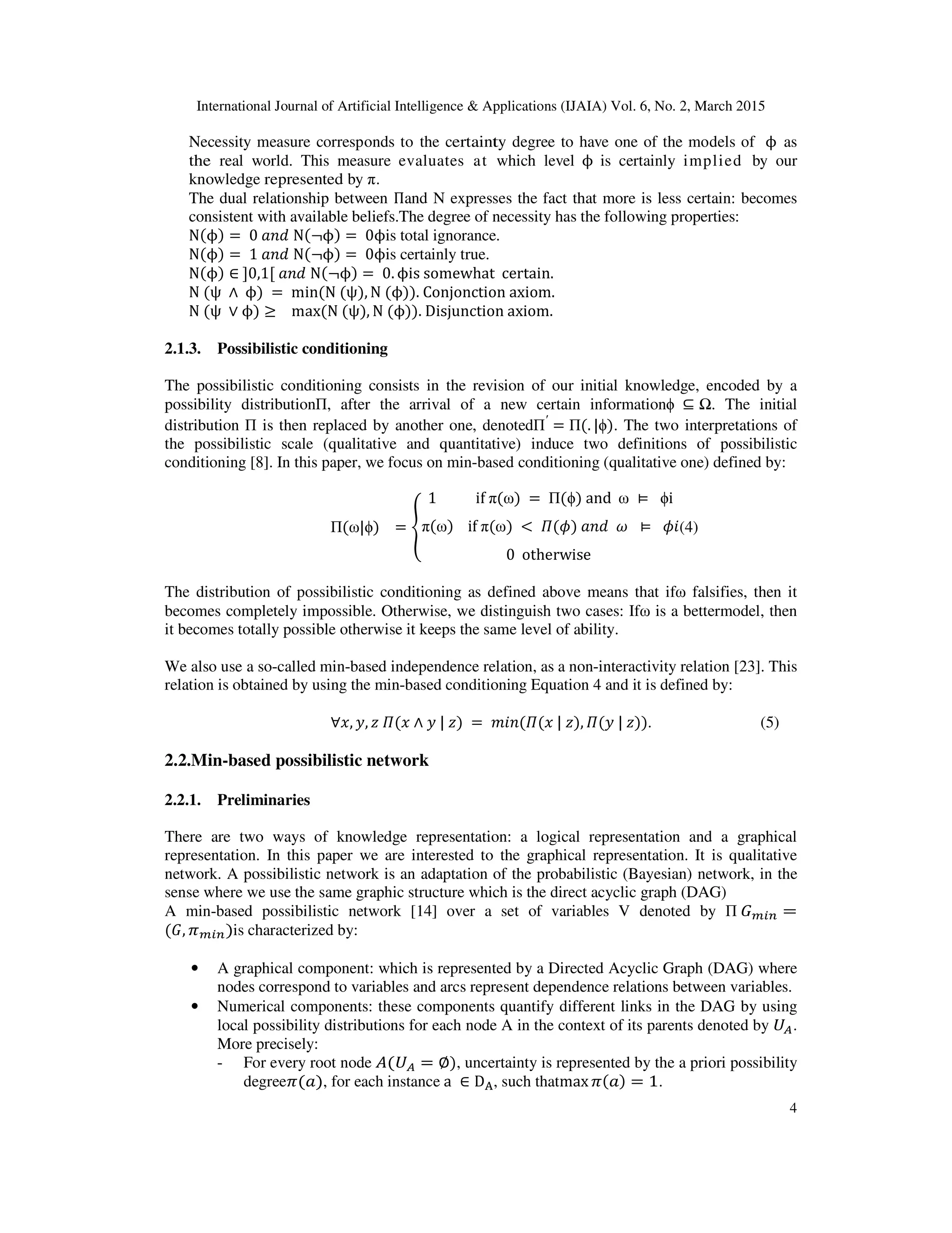 International Journal of Artificial Intelligence & Applications (IJAIA) Vol. 6, No. 2, March 2015
4
Necessity measure corresponds to the certainty degree to have one of the models of			ϕ		as
the real world. This measure evaluates at which level		ϕ		is certainly implied by our
knowledge represented by π.
The dual relationship between Πand N expresses the fact that more is less certain: becomes
consistent with available beliefs.The degree of necessity has the following properties:
N(ϕ) = 	0	ܽ݊݀	N(¬ϕ) = 	0ϕis total ignorance.
N(ϕ) = 	1	ܽ݊݀	N(¬ϕ) = 	0ϕis certainly true.
N(ϕ) ∈	ሿ0,1ሾ	ܽ݊݀	N(¬ϕ) = 	0. ϕis	somewhat		certain.	
N	(ψ	 ∧ 	ϕ)	= 	min(N	(ψ), N	(ϕ)).	Conjonction	axiom.	
N	(ψ	 ∨ ϕ) ≥ 			max(N	(ψ), N	(ϕ)).	Disjunction	axiom.	
	
2.1.3. Possibilistic conditioning
The possibilistic conditioning consists in the revision of our initial knowledge, encoded by a
possibility distributionΠ, after the arrival of a new certain informationϕ	 ⊆ Ω. The initial
distribution Π is then replaced by another one, denotedΠ′
= Π(. |ϕ). The two interpretations of
the possibilistic scale (qualitative and quantitative) induce two definitions of possibilistic
conditioning [8]. In this paper, we focus on min-based conditioning (qualitative one) defined by:
Π(ω|ϕ)			= ൞
1											if	π(ω)	= 	Π(ϕ)	and		ω	 ⊨ 		ϕi
π(ω)				if	π(ω)	< 	ߎ(߶)	ܽ݊݀		߱		 ⊨ 		߶݅
0		otherwise
(4)
The distribution of possibilistic conditioning as defined above means that ifω falsifies, then it
becomes completely impossible. Otherwise, we distinguish two cases: Ifω is a bettermodel, then
it becomes totally possible otherwise it keeps the same level of ability.
We also use a so-called min-based independence relation, as a non-interactivity relation [23]. This
relation is obtained by using the min-based conditioning Equation 4 and it is defined by:
∀‫,ݔ‬ ‫,ݕ‬ ‫ݔ(ߎ	ݖ‬ ∧ ‫)ݖ	|	ݕ‬	= 	݉݅݊(ߎ(‫,)ݖ	|	ݔ‬ ߎ(‫.))ݖ	|	ݕ‬ (5)
2.2.Min-based possibilistic network
2.2.1. Preliminaries
There are two ways of knowledge representation: a logical representation and a graphical
representation. In this paper we are interested to the graphical representation. It is qualitative
network. A possibilistic network is an adaptation of the probabilistic (Bayesian) network, in the
sense where we use the same graphic structure which is the direct acyclic graph (DAG)
A min-based possibilistic network [14] over a set of variables V denoted by Π	‫ܩ‬௠௜௡ =
(‫,ܩ‬ ߨ௠௜௡)is characterized by:
• A graphical component: which is represented by a Directed Acyclic Graph (DAG) where
nodes correspond to variables and arcs represent dependence relations between variables.
• Numerical components: these components quantify different links in the DAG by using
local possibility distributions for each node A in the context of its parents denoted by	ܷ஺.
More precisely:
- For every root node	‫ܷ(ܣ‬஺ = ∅), uncertainty is represented by the a priori possibility
degreeߨ(ܽ), for each instance	a	 ∈ D୅, such thatmax ߨ(ܽ) = 1.
 