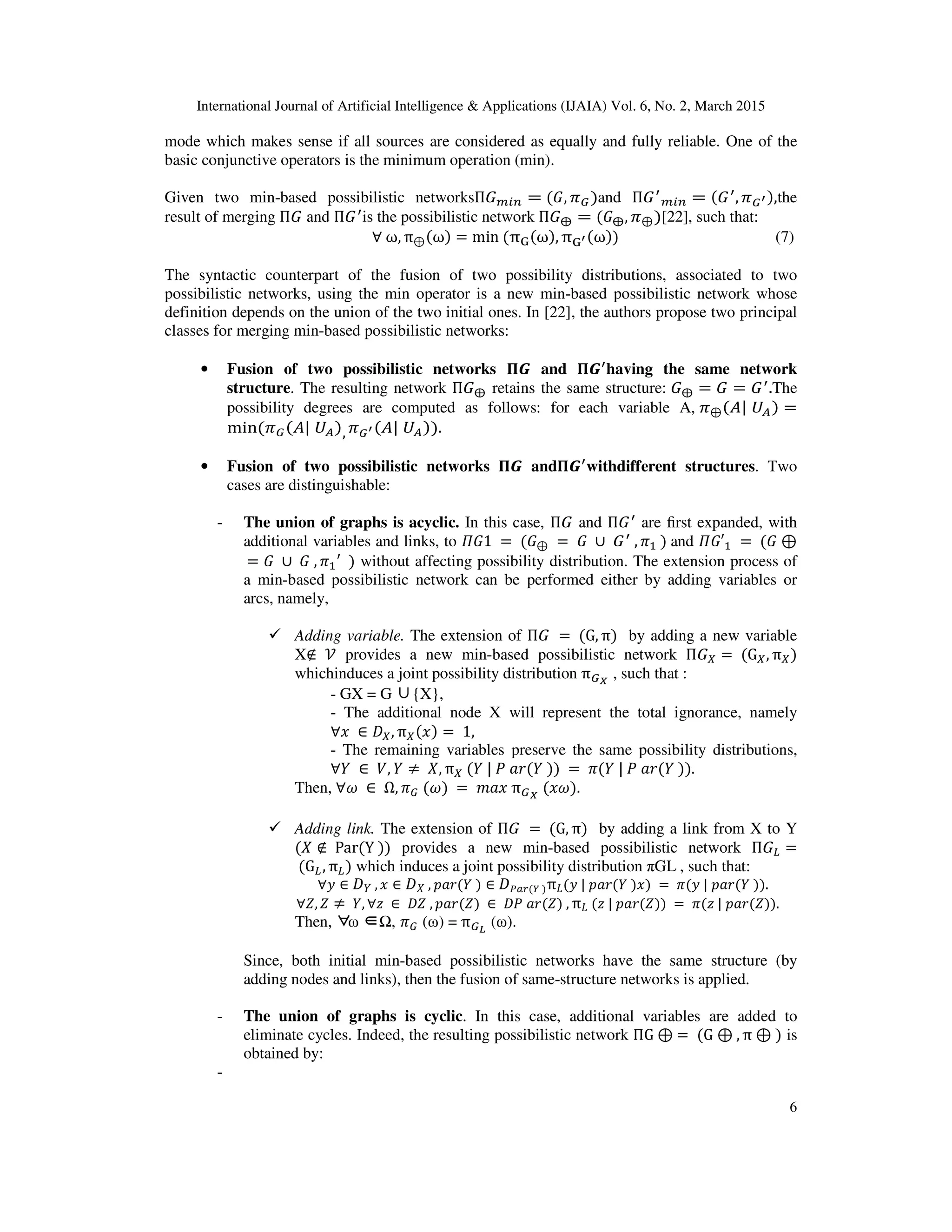 International Journal of Artificial Intelligence & Applications (IJAIA) Vol. 6, No. 2, March 2015
6
mode which makes sense if all sources are considered as equally and fully reliable. One of the
basic conjunctive operators is the minimum operation (min).
Given two min-based possibilistic networksΠ‫ܩ‬௠௜௡ = (‫,ܩ‬ ߨீ)and Π‫ܩ‬ᇱ
௠௜௡ = (‫ܩ‬ᇱ
, ߨீᇲ),the
result of merging Π‫ܩ‬ and Π‫ܩ‬ᇱ
is the possibilistic network Π‫ܩ‬⨁ = (‫ܩ‬⨁, ߨ⊕)[22], such that:
∀	ω, π⊕(ω) = min	(πୋ(ω), πୋᇲ(ω))	 (7)
The syntactic counterpart of the fusion of two possibility distributions, associated to two
possibilistic networks, using the min operator is a new min-based possibilistic network whose
definition depends on the union of the two initial ones. In [22], the authors propose two principal
classes for merging min-based possibilistic networks:
• Fusion of two possibilistic networks મࡳ and મࡳᇱ
having the same network
structure. The resulting network Π‫ܩ‬⨁ retains the same structure:	‫ܩ‬⨁ = ‫ܩ‬ = ‫ܩ‬ᇱ
.The
possibility degrees are computed as follows: for each variable A,	ߨ⊕(‫ܷ	|ܣ‬஺) =
min(ߨீ(‫ܷ	|ܣ‬஺), ߨீᇲ(‫ܷ	|ܣ‬஺)).
• Fusion of two possibilistic networks મࡳ andમࡳᇱ
withdifferent structures. Two
cases are distinguishable:
- The union of graphs is acyclic. In this case, Π‫ܩ‬ and Π‫ܩ‬ᇱ
are ﬁrst expanded, with
additional variables and links, to ߎ‫	1ܩ‬ =	(‫ܩ‬⊕ 	= 	‫	ܩ‬ ∪	‫ܩ‬ᇱ
	, ߨଵ	)	and ߎ‫′ܩ‬ଵ 	=	(‫ܩ‬ ⊕
	= ‫	ܩ‬ ∪ 	‫,	ܩ‬ ߨଵ
ᇱ
		) without affecting possibility distribution. The extension process of
a min-based possibilistic network can be performed either by adding variables or
arcs, namely,
Adding variable. The extension of Π‫	ܩ‬ =	(G, π) by adding a new variable
X∉ 	ࣰ provides a new min-based possibilistic network Π‫ܩ‬௑ =	 (G௑, π௑)
whichinduces a joint possibility distribution πீ೉
, such that :
- GX = G ∪{X},
- The additional node X will represent the total ignorance, namely
∀‫	ݔ‬ ∈ ‫ܦ‬௑, π௑(‫)ݔ‬ = 	1,
- The remaining variables preserve the same possibility distributions,
∀ܻ	 ∈ 	ܸ, ܻ ≠ 	ܺ, π௑	(ܻ	|	ܲ	ܽ‫))	ܻ(ݎ‬	= 	ߨ(ܻ	|	ܲ	ܽ‫.))	ܻ(ݎ‬
Then, ∀߱	 ∈ 	Ω, ߨீ	(߱)	= 	݉ܽ‫	ݔ‬πீ೉
	(‫.)߱ݔ‬
Adding link. The extension of Π‫	ܩ‬ =	(G, π) by adding a link from X to Y
(ܺ ∉ 	Par(Y	)) provides a new min-based possibilistic network Π‫ܩ‬௅ =
	(G௅, π௅) which induces a joint possibility distribution πGL , such that:
∀‫ݕ‬ ∈ ‫ܦ‬ܻ	, ‫ݔ‬ ∈ ‫ܦ‬ܺ	, ‫)	ܻ(ݎܽ݌‬ ∈ ‫ܦ‬௉௔௥(௒	)π‫ܮ‬(‫)ݔ)	ܻ(ݎܽ݌	|	ݕ‬	 = 	ߨ(‫.))	ܻ(ݎܽ݌	|	ݕ‬	
∀ܼ, ܼ ≠ 	ܻ, ∀‫	ݖ‬ ∈ 	‫,	ܼܦ‬ ‫)ܼ(ݎܽ݌‬	∈ 	‫,	)ܼ(ݎܽ	ܲܦ‬ π‫ܮ‬	(‫))ܼ(ݎܽ݌	|	ݖ‬	= 	ߨ(‫	.))ܼ(ݎܽ݌	|	ݖ‬
Then, ∀ ∈ω Ω, ߨீ (ω) = πீಽ
(ω).
Since, both initial min-based possibilistic networks have the same structure (by
adding nodes and links), then the fusion of same-structure networks is applied.
- The union of graphs is cyclic. In this case, additional variables are added to
eliminate cycles. Indeed, the resulting possibilistic network ΠG ⊕	=	(G ⊕	, π ⊕	) is
obtained by:
-
 