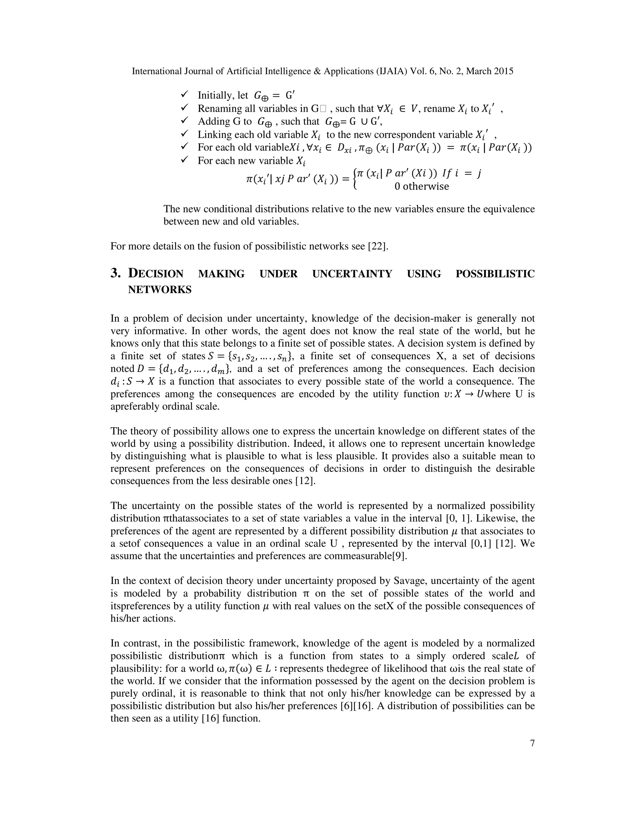 International Journal of Artificial Intelligence & Applications (IJAIA) Vol. 6, No. 2, March 2015
7
Initially, let 	‫ܩ‬⨁ = 	G′
Renaming all variables in G⊕ , such that ∀ܺ௜ 	∈ 	ܸ, rename ܺ௜ to ܺ௜
ᇱ
,
Adding G to 	‫ܩ‬⨁ , such that 	‫ܩ‬⨁= G	 ∪ G′,
Linking each old variable ܺ௜ to the new correspondent variable ܺ௜
ᇱ
,
For each old variableܺ݅	, ∀‫ݔ‬௜ ∈	‫ܦ‬௫௜	, ߨ⊕	(‫ݔ‬௜	|	ܲܽ‫ܺ(ݎ‬௜	))	= 	ߨ(‫ݔ‬௜	|	ܲܽ‫ܺ(ݎ‬௜	))
For each new variable ܺ௜
ߨ(‫ݔ‬௜′|	‫ܺ(	′ݎܽ	ܲ	݆ݔ‬௜	)) = ൜
ߨ	(‫ݔ‬௜|	ܲ	ܽ‫	݅	݂ܫ		))	݅ܺ(	′ݎ‬ = 	݆		
0	otherwise
The new conditional distributions relative to the new variables ensure the equivalence
between new and old variables.
For more details on the fusion of possibilistic networks see [22].
3. DECISION MAKING UNDER UNCERTAINTY USING POSSIBILISTIC
NETWORKS
In a problem of decision under uncertainty, knowledge of the decision-maker is generally not
very informative. In other words, the agent does not know the real state of the world, but he
knows only that this state belongs to a finite set of possible states. A decision system is defined by
a finite set of states	ܵ = ሼ‫ݏ‬ଵ, ‫ݏ‬ଶ, … . , ‫ݏ‬௡ሽ, a finite set of consequences X, a set of decisions
noted	‫ܦ‬ = ሼ݀ଵ, ݀ଶ, … . , ݀௠ሽ, and a set of preferences among the consequences. Each decision
݀௜	: ܵ → ܺ is a function that associates to every possible state of the world a consequence. The
preferences among the consequences are encoded by the utility function ߭: ܺ → ܷwhere U is
apreferably ordinal scale.
The theory of possibility allows one to express the uncertain knowledge on different states of the
world by using a possibility distribution. Indeed, it allows one to represent uncertain knowledge
by distinguishing what is plausible to what is less plausible. It provides also a suitable mean to
represent preferences on the consequences of decisions in order to distinguish the desirable
consequences from the less desirable ones [12].
The uncertainty on the possible states of the world is represented by a normalized possibility
distribution	πthatassociates to a set of state variables a value in the interval [0, 1]. Likewise, the
preferences of the agent are represented by a different possibility distribution ߤ that associates to
a setof consequences a value in an ordinal scale U , represented by the interval [0,1] [12]. We
assume that the uncertainties and preferences are commeasurable[9].
In the context of decision theory under uncertainty proposed by Savage, uncertainty of the agent
is modeled by a probability distribution π on the set of possible states of the world and
itspreferences by a utility function ߤ with real values on the setX of the possible consequences of
his/her actions.
In contrast, in the possibilistic framework, knowledge of the agent is modeled by a normalized
possibilistic distributionπ which is a function from states to a simply ordered scale‫ܮ‬ of
plausibility: for a world ω, ߨ(ω) ∈ ‫ܮ‬ ∶	represents thedegree of likelihood that ωis the real state of
the world. If we consider that the information possessed by the agent on the decision problem is
purely ordinal, it is reasonable to think that not only his/her knowledge can be expressed by a
possibilistic distribution but also his/her preferences [6][16]. A distribution of possibilities can be
then seen as a utility [16] function.
 