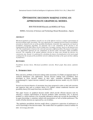 International Journal of Artificial Intelligence & Applications (IJAIA) Vol. 6, No. 2, March 2015
DOI : 10.5121/ijaia.2015.6201 1
OPTIMISTIC DECISION MAKING USING AN
APPROXIMATE GRAPHICAL MODEL
BOUTOUHAMI Khaoula and KHELLAF Faiza
RIIMA, University of Sciences and Technology Houari Boumediene., Algeria
ABSTRACT
Min-based qualitative possibilistic networks are one of the effective tools for a compact representation of
decision problems under uncertainty. The exact approaches for computing decision based on possibilistic
networks are limited by the size of the possibility distributions. Generally, these approaches are based on
possibilistic propagation algorithms. An important step in the computation of the decision is the
transformation of the DAG (Direct Acyclic Graph) into a secondary structure, known as the junction trees
(JT). This transformation is known to be costly and represents a difficult problem. We propose in this paper
a new approximate approach for the computation of decision under uncertainty within possibilistic
networks. The computing of the optimal optimistic decision no longer goes through the junction tree
construction step. Instead, it is performed by calculating the degree of normalization in the moral graph
resulting from the merging of the possibilistic network codifying knowledge of the agent and that codifying
its preferences.
KEYWORDS
Possibilistic decision theory, Min-based possibilistic networks, Moral graph, Data fusion, optimistic
criteria.
1. INTRODUCTION
More and more, problems of decision making under uncertainty [1] [5]take an important place in
Artificial Intelligence (AI) applications. Several decision making tools [2][20]have been
developed to assist decision makers in their tasks: simulation techniques, dynamic
programming[21], logical decision models[7] and graphical decision models (e.g [4] [12][13]
[19]).
Several non-classical theories of uncertainty have been proposed in order to deal with uncertain
and imprecise data such as evidence theory [17], Spohn's ordinal conditional functions and
possibility theory [24] issued from fuzzy sets theory [23].
This paper focuses on graphical decision models which provide efficient decision tools by
allowing a compact representation of decision problems under uncertainty [19]. A decision
problem is a choice between a list of possible alternatives taking into account the knowledge of
an agent (knowledge is sometimes tainted with uncertainties) as well as his/her preferences. The
results of his/her decision are expressed by a set of utilities.
The qualitative possibilistic decision model allows a progressive expression of preferences as
well as knowledge of the decision-maker. This model offers two qualitative criteria of utilities for
 