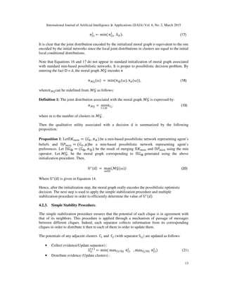 International Journal of Artificial Intelligence & Applications (IJAIA) Vol. 6, No. 2, March 2015
13
		ߨେ୧
୍
← min( ߨେ୧
୍
, 	Λ஽). (17)
It is clear that the joint distribution encoded by the initialized moral graph is equivalent to the one
encoded by the initial networks since the local joint distributions in clusters are equal to the initial
local conditional distributions.
Note that Equations 16 and 17 do not appear in standard initialization of moral graph associated
with standard min-based possibilistic networks. It is proper to possibilistic decision problem. By
entering the fact D = d, the moral graph ℳ࣡ encodes π
ߨℳ࣡(ω)	= 	min(π⊕(ω), πௗ(ω)), (18)
whereߨℳ࣡can be redefined from ℳ࣡ as follows:
Definition 1: The joint distribution associated with the moral graph ℳ࣡ is expressed by:
ߨℳ࣡ =	min
୧:ଵ,୫
ߨ஼೔
. (19)	
where m is the number of clusters in ℳ࣡ .
Then the qualitative utility associated with a decision d is summarized by the following
proposition:
Proposition 1: LetΠ‫ܭ‬௠௜௡ = (‫ܩ‬௄, ߨ௄),be a min-based possibilistic network representing agent’s
beliefs and Πܲ௠௜௡ = (‫ܩ‬௉, ߤ)be a min-based possibilistic network representing agent’s
preferences. Let Π‫ܩ‬⨁ = (‫ܩ‬⨁, ߨ⊕) be the result of merging Π‫ܭ‬௠௜௡ and Πܲ௠௜௡ using the min
operator. Let	ℳ࣡, be the moral graph corresponding to Π‫ܩ‬⨁	generated using the above
initialization procedure. Then,
U∗(d)	=	max
ன∈ஐ
(ℳ࣡(ω)) (20)
Where	U∗(d) is given in Equation 14.
Hence, after the initialization step, the moral graph really encodes the possibilistic optimistic
decision. The next step is used to apply the simple stabilization procedure and multiple
stabilization procedure in order to efficiently determine the value of U∗(d).
4.2.3. Simple Stability Procedure.
The simple stabilization procedure ensures that the potential of each clique is in agreement with
that of its neighbors. This procedure is applied through a mechanism of passage of messages
between different cliques. Indeed, each separator collects information from its corresponding
cliques in order to distribute it then to each of them in order to update them.
The potentials of any adjacent clusters 	C௜ and 	C௝ (with separator	S௜௝) are updated as follows:
• Collect evidence(Update separator) :
ܵ௜௝
௧ାଵ
← min(	maxେ୧ ୗ୧୨⁄ 	ߨେ୧
௧
, maxେ୨ ୗ୧୨⁄ 	ߨେ୧
୲
)																													(21)
• Distribute evidence (Update clusters) :
 
