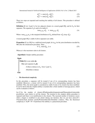 International Journal of Artificial Intelligence & Applications (IJAIA) Vol. 6, No. 2, March 2015
14
ߨ஼௜
௧ାଵ
← min(	ߨେ୧
௧
, 	ߨୗ୧୨
௧ାଵ
)																																																																			(22)
ߨ஼௝
௧ାଵ
← min(	ߨେ୨
௧
, 	ߨୗ୧୨
௧ାଵ
)																																																																			(23)
These two steps are repeated until reaching the stability of all clusters. This procedure is defined
as follows:
Definition 2: Let 	C௜and 	C௝ be two adjacent clusters in a moral graph	ℳ࣡, and let S௜௝ be their
separator. The separator S௜௝is said to be stable if:
	maxେ୧ ୗ୧୨⁄ 	ߨେ୧
୍
= 	maxେ୨ ୗ୧୨⁄ 	ߨେ୧
୍
																																																			(24)
Where 	maxେ୧ ୗ୧୨⁄ πେ౟	
is the marginal distribution of	S௜௝ defined from 	ߨେ୧
୍
(resp.	ߨେ୨
୍
).
A moral graph ℳ࣡ is stable if all its separators are stable.
Proposition 2: Let ℳ࣡ be a stabilized moral graph, let ߨℳ࣡ be the joint distribution encoded by
MG after the initialization procedure. Then,
∀		C௜	, max ߨℳ࣡	
ௌ
≥ ߙ (25)
Where,ߙ is the maximum value in all clusters.
- The theoretical complexity.
In this procedure, a separator will be treated if one of its corresponding clusters has been
modified. Moreover, a cluster will be treated if one of its corresponding separators has been
modified. Thus, the moral graph is considered as stable if none of its clusters has been modified.
It can be shown that the simplest ability is reached after a finite number of message passes, which
can be evaluated as follows:
Let		ܰ		be the number of clusters,ℳbethenumberofseparatorsandܲthenumberofvaluesinthe
possibilistic scale relative to all the clusters. The iteration in the simplest ability procedure is
repeated until there is no modification in the clusters. The maximal number of iterations occurs
when a degree is modified in one cluster during one iteration, thus we can have atmost	ܰ ∗
ܲiterations.Each iteration runsܱ(ℳ)timestheCollet-Distribute evidence. Thus, the theoretical
complexity is		ܱ(ℳ ∗ ܰ ∗ ܲ)and hence the stability is a polynomial procedure.
Algorithm1: Simple stability procedure
Begin
Whileℳ࣡ is not stable do
For each separator S௜௝do
-Collect evidence in S௜௝ from 	C௜and 	C௝
-Distribute evidence
End
 