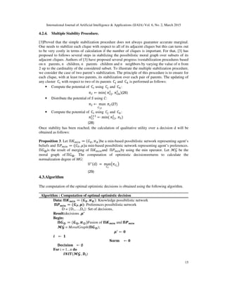 International Journal of Artificial Intelligence & Applications (IJAIA) Vol. 6, No. 2, March 2015
15
4.2.4. Multiple Stability Procedure.
[3]Proved that the simple stabilization procedure does not always guarantee accurate marginal.
One needs to stabilize each clique with respect to all of its adjacent cliques but this can turns out
to be very costly in terms of calculation if the number of cliques is important. For that, [3] has
proposed to follows several steps in stabilizing the possibilistic moral graph over subsets of its
adjacent cliques. Authors of [3] have proposed several progress ivestabilization procedures based
on n parents, n children, n parents children and n neighbors by varying the value of n from
2 up to the cardinality of the considered subset. To illustrate the multiple stabilization procedure,
we consider the case of two parent’s stabilization. The principle of this procedure is to ensure for
each clique, with at least two parents, its stabilization over each pair of parents. The updating of
any cluster 	C௜ with respect to two of its parents 	C௝ and 	C௞ is performed as follows:
• Compute the potential of 	C௜ using 	C௝ and 	C௞:
	ߨ஼ ← min(	ߨେ୨
௧
, 	ߨେ୩
௧
)(26)
• Distribute the potential of ܵ using ‫:ܥ‬
	ߨௌ ← 	max 	ߨ஼
஼ೄ
(27)
• Compute the potential of 	C௜ using 	C௝ and 	C௞:
	ߨେ୧
௧ାଵ
← min(	ߨେ୧
௧
, 	ߨௌ)
(28)
Once stability has been reached, the calculation of qualitative utility over a decision d will be
obtained as follows:
Proposition 3. Let Π‫ܭ‬௠௜௡ = (‫ܩ‬௄, ߨ௄)be a min-based possibilistic network representing agent’s
beliefs and Πܲ௠௜௡ = (‫ܩ‬௉, ߤ)a min-based possibilistic network representing agent’s preferences.
Π‫ܩ‬⨁is the result of merging of Π‫ܭ‬௠௜௡and 	Πܲ௠௜௡by using the min operator. Let ℳ࣡ be the
moral graph of	Π‫ܩ‬⨁. The computation of optimistic decisionsreturns to calculate the
normalization degree of MG:
U∗(d)	=	max
஼೔
൫ߨ஼೔
൯
(29)
4.3.Algorithm
The computation of the optimal optimistic decisions is obtained using the following algorithm.
Algorithm : Computation of optimal optimistic decision
Data:	મࡷ࢓࢏࢔ = (ࡳࡷ, ࣊ࡷ): Knowledge possibilistic network
	મࡼ࢓࢏࢔ = (ࡳࡼ, ࣆ): Preferences possibilistic network
D = {D1,…,Dn}: Set of decisions,
Result:decisions ,ࣆ∗
Begin:
					મࡳ⨁ = (ࡳ⨁, ࣊⊕)Fusion of મࡷ࢓࢏࢔ and	મࡼ࢓࢏࢔
					गऑ = MoralGraph(મࡳ⨁);
ࣆ∗
← ૙
࢏			 ← 	૚
‫				ܕܚܗۼ‬ ← ૙
					۲‫			ܖܗܑܛܑ܋܍‬ ← ∅
For i = 1...n do
												ࡵࡺࡵࢀ(गऑ	, ۲࢏)
 