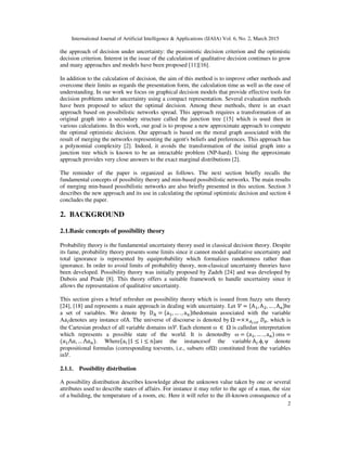 International Journal of Artificial Intelligence & Applications (IJAIA) Vol. 6, No. 2, March 2015
2
the approach of decision under uncertainty: the pessimistic decision criterion and the optimistic
decision criterion. Interest in the issue of the calculation of qualitative decision continues to grow
and many approaches and models have been proposed [11][16].
In addition to the calculation of decision, the aim of this method is to improve other methods and
overcome their limits as regards the presentation form, the calculation time as well as the ease of
understanding. In our work we focus on graphical decision models that provide effective tools for
decision problems under uncertainty using a compact representation. Several evaluation methods
have been proposed to select the optimal decision. Among these methods, there is an exact
approach based on possibilistic networks spread. This approach requires a transformation of an
original graph into a secondary structure called the junction tree [15] which is used then in
various calculations. In this work, our goal is to propose a new approximate approach to compute
the optimal optimistic decision. Our approach is based on the moral graph associated with the
result of merging the networks representing the agent's beliefs and preferences. This approach has
a polynomial complexity [2]. Indeed, it avoids the transformation of the initial graph into a
junction tree which is known to be an intractable problem (NP-hard). Using the approximate
approach provides very close answers to the exact marginal distributions [2].
The reminder of the paper is organized as follows. The next section briefly recalls the
fundamental concepts of possibility theory and min-based possibilistic networks. The main results
of merging min-based possibilistic networks are also briefly presented in this section. Section 3
describes the new approach and its use in calculating the optimal optimistic decision and section 4
concludes the paper.
2. BACKGROUND
2.1.Basic concepts of possibility theory
Probability theory is the fundamental uncertainty theory used in classical decision theory. Despite
its fame, probability theory presents some limits since it cannot model qualitative uncertainty and
total ignorance is represented by equiprobability which formalizes randomness rather than
ignorance. In order to avoid limits of probability theory, non-classical uncertainty theories have
been developed. Possibility theory was initially proposed by Zadeh [24] and was developed by
Dubois and Prade [8]. This theory offers a suitable framework to handle uncertainty since it
allows the representation of qualitative uncertainty.
This section gives a brief refresher on possibility theory which is issued from fuzzy sets theory
[24], [18] and represents a main approach in dealing with uncertainty. Let ࣰ = ሼAଵ, Aଶ, … , A୬ሽbe
a set of variables. We denote by D୅ = ሼaଵ, … . , a୬ሽthedomain associated with the variable
Aa௜denotes any instance ofA. The universe of discourse is denoted by	 =××஺೔	∈ೇ
‫ܦ‬஺, which is
the Cartesian product of all variable domains inࣰ. Each element ω	 ∈ 	 is calledan interpretation
which represents a possible state of the world. It is denotedby ω = (aଵ, … . , a୬)	orω =
(ܽଵ⋀ܽ, … ⋀ܽ௡). Whereሼa୧	|1 ≤ i ≤ nሽare the instancesof the variable	A୧.ϕ, ψ	 	denote
propositional formulas (corresponding toevents, i.e., subsets of ) constituted from the variables
inࣰ.
2.1.1. Possibility distribution
A possibility distribution describes knowledge about the unknown value taken by one or several
attributes used to describe states of affairs. For instance it may refer to the age of a man, the size
of a building, the temperature of a room, etc. Here it will refer to the ill-known consequence of a
 