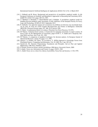 International Journal of Artificial Intelligence & Applications (IJAIA) Vol. 6, No. 2, March 2015
20
[14] J. Gebhardt and R. Kruse. Background and perspectives of possibilistic graphical models. In 4th
European Conference on Symbolic and Quantitative Approaches to Reasoning and Uncertainty (ECS-
QARU'97), LNAI 2143, pages 108-121, 1997.
[15] A. Mokhtari S. Benferhat, F. Haned-Khellaf and I. Zeddigha. A possibilistic graphical model for
handling decision problems under uncertainty. In 8th conference of the European Society for Fuzzy
Logic and Technology, EUSFLAT-2013, September 2013.
[16] R. Sabbadin. Une approche logique de la résolution de problèmes de décision sous incertitude basée
sur les atms. In Actes du 11ème Congrés Reconnaissance des Formes et Intelligence Artificielle
(RFIA'98), Clermont-Ferrand, pages 391- 400, 20-22 janvier 1998.
[17] G. Shafer. A mathematical theory of evidence. Princeton Univ.Press Princeton, VJ,1976.
[18] P.P Shenoy. Valuation based systems: A framework for managing uncertainty in expert systems. In
Fuzzy Logic for the Management of Uncertainty, pages 83104. L. A. Zadeh and J. Kacprzyk, Eds.
John Wiley and Sons, New York, NY, 1992.
[19] P.P Shenoy. A comparison of graphical techniques for decision analysis. In European Journal of
Operational Research, volume 78, pages 1-21, 1994.
[20] Smirnov, A. Pashkin, M. Chilov, N.| Levashova, T.: KSNet-Approach to knowledge Fusion from
Distributed Sources. Computing And Informatics, Vol. 22, 2003, No. 2, pp. 105-142.
[21] Sniedovich, M.: Dynamic Programming: Foundations and Principles, 2nd ed. Pure and Applied
Mathematics, CRC Press, Hoboken, 2010.
[22] F.Titouna. Fusion de réseaux causaux possibilistes. PhD thesis, Université d'Artois, 2009.
[23] L.Zadeh, Fuzzy sets, Information and Control 8, pages 338353, 1965.
[24] L. Zadeh. Fuzzy sets as a basis for a theory of possibility. Fuzzy Sets and Systems, 1:3-28, 1978.
 