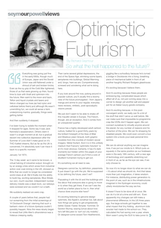 Optimistic
                                                            Futurism
                                                             By Richard Seymour
                                                            So what the hell happened to the future?
              Everything was going just fine        Then came several global depressions, the            giggling like a schoolboy because he’s turned
              in the early1950s, though much        end of the Space Age, shrinking ozone layers,        a bridge in Docklands into a living, breathing
              of Europe, Japan and the Soviet       aeroplanes into buildings, Global Warming            piece of mechanical ballet in front of yet
              Union was still flattened under a     and, bingo, here we are. Comprehensively             another haughty Richard Rodgers glasshouse.
              shroud of ash and broken bricks.      screwed and wondering what we’re doing
Even as the icy grip of the Cold War tightened,     here.                                                It’s exciting because I believe them.
those of us that were growing up then, found
                                                    If you look around the now, poking around in         And it’s exciting because these people are
time to look with thrall and optimism into
                                                    popular culture, you’ll usually find a doomy         embracing big, complicated issues which
the future. Men went to the moon and back,
                                                    view of the future promulgated - from Japan’s        affect all of us, not just running away into a
Teflon and liquid crystals and lasers and
                                                    manga and anime to your regular, everyday            corner to design yet another salt and pepper
Velcro changed our lives (as had nylon and
                                                    news reviews, nihilistic, post-apocalyptic           pot for an Italian luxury goods company.
cellulose before them) and although life wasn’t
unremitting fun, we could all sense a faint,        visions prevail.
                                                                                                         And it’s exciting because, in this post-
underpinning mantra: gradually, things were                                                              convergent world, we really can fix a lot of
                                                    We just don’t seem to be able to shake off
getting better.                                                                                          the stuff that didn’t serve us well before. We
                                                    this maudlin streak in Europe. The French,
                                                    though, are an exception. And it comes from          can make sure that impossible-to-programme
And then suddenly it stopped.
                                                    an unexpected quarter.                               crap like VCRs don’t happen again. We can
I’ve been trying to isolate the moment when                                                              connect ourselves to virtually anyone around
it stopped for ages. Some say it was Jack           France has a highly-developed adult cartoon          the planet, for any number of reasons and for
Kennedy’s assassination. Others claim it            culture, fuelled for a good thirty years by          a fraction of the price. We can fix shopping for
wasn’t a single moment at all, but a gradual        the brilliant foresight of the likes of Bilal        disabled people. We could even convert a bus
decent into collective depression after the         and Moebius (Jean Giraud), both graphic              system into a book-your-seat personal limo
Summer of Love didn’t make good on it’s             novelists from the crucible of modern social         service.
THC-fuelled dreams. But as far as the UK is         imagery: Metal Hurlant. And it is in this unlikely
                                                    medium that France’s ‘optimistic futurism’ is        We can do almost anything we can imagine
concerned, I’m absolutely sure I can trace it
                                                    at it’s most obvious. Certainly, it has it’s dark    now, if we put our minds to it. Which puts us
back to a specific moment:
                                                    moments but hidden within the pages of your          squarely in the same position as our forebears
January 1st 1974.                                   average French cartoon you’ll find a core of         were in the early 16th century, with a new age
                                                    ebullient humanism trying to get out.                of technology and capability stretching out
The ‘3 day week’ as it came to be known, a                                                               in front of us, as far as the eye can see, if we
virtual halving of industrial output, brought on    It’s something we all need to see.                   only choose to.
by an energy crisis which arose from industrial
action over coal-mining in the UK, showed us        Designers cannot be, by definition, pessimists.      So now it’s no longer down to what we can do
Brits that we could no longer be considered         It just doesn’t go with the job. We’re supposed      – it’s about what we should do. And that takes
world-class at all. We’d finally lost the ability   to be defining the future, aren’t we?                more than just imagination, it takes wisdom.
to build big, exciting aeroplanes, Blue Streak,                                                          For instance, distributing power generation to
                                                    Populating it with the kit and the buildings and     the point of use, such as in the infrastructures
our own, much-vaunted, independant nuclear
                                                    the décor that everyone else is going to move        imagined in the Hydrogen economy, could
delivery missile was a dead duck, our railways
                                                    in to when they get there. If we can’t see the       utterly revolutionise the way we live.
were screwed and we couldn’t run a bath.
                                                    world as a better place to live in, then what
We suddenly realised we were crap.                  chance does anyone else have?                        It doesn’t have to be done all at once. We
                                                                                                         can do it a bit at a time and still win. Even
A couple of years before that, people had           It’s exciting listening to genuine design            apparently tiny changes can still make a
run screaming from the initial screenings of        optimists, like Apple’s Jonathan Ive, talk about     phenomenal difference. In the US three years
‘A Clockwork Orange’ claiming that such a           how things are going to get progressively            ago, five large schools got together to see
barbaric vision of a future dystopia couldn’t       better. Easier. Faster. Simpler. Yummier. Or         what impact that tiny folding, aluminium kids
possibly happen. Now the news slowly began          Gordon Murray, waxing lyrical about how              scooter had made to the school run. They
to reveal that Little Alex’s ultraviolence was a    he’s left McLaren to ‘sort out city mobility’.       calculated the fuel saving over a year, where
hideous creeping reality.                           Or designer-come-wizard Tom Heatherwick,             Mom wasn’t using the SUV to take junior to
 