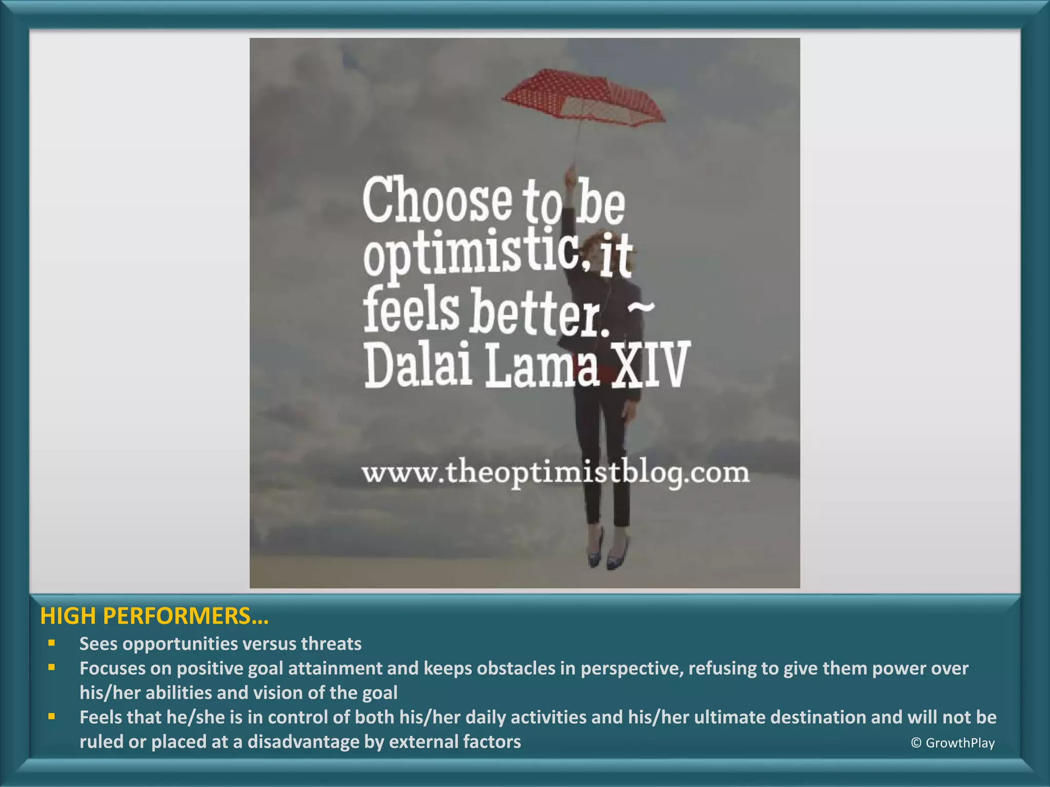 HIGH PERFORMERS…
Sees opportunities versus threats
Focuses on positive goal attainment and keeps obstacles in perspective, refusing to give them power over
his/her abilities and vision of the goal
Feels that he/she is in control of both his/her daily activities and his/her ultimate destination and will not be
ruled or placed at a disadvantage by external factors © GrowthPlay