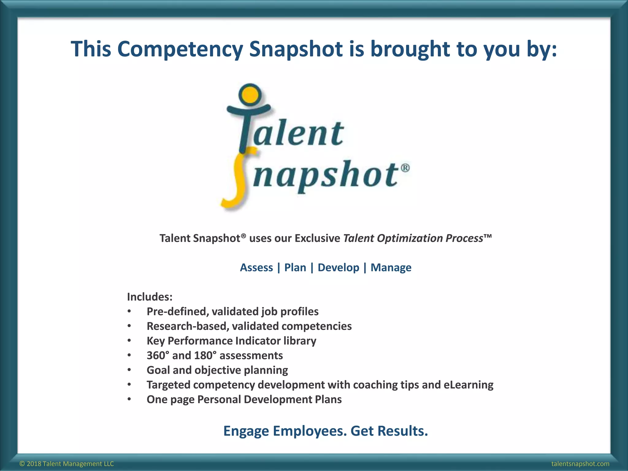 talentsnapshot.com© 2018 Talent Management LLC
This Competency Snapshot is brought to you by:
Talent Snapshot® uses our Exclusive Talent Optimization Process™
Assess | Plan | Develop | Manage
Includes:
• Pre-defined, validated job profiles
• Research-based, validated competencies
• Key Performance Indicator library
• 360° and 180° assessments
• Goal and objective planning
• Targeted competency development with coaching tips and eLearning
• One page Personal Development Plans
Engage Employees. Get Results.