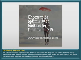 OPTIMISTIC PERSPECTIVE:
Has naturally optimistic expectations for the future and a belief that things will turn out for the best if enough
effort is directed at the goal; assumes others will follow through and plans will fall into place; tends to give others
the benefit of the doubt and proceeds with an upbeat, self-fulfilling prophecy.
 