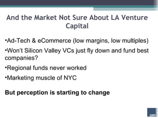 And the Market Not Sure About LA Venture
                 Capital

•Ad-Tech & eCommerce (low margins, low multiples)
•Won’t Silicon Valley VCs just fly down and fund best
companies?
•Regional funds never worked
•Marketing muscle of NYC

But perception is starting to change
 