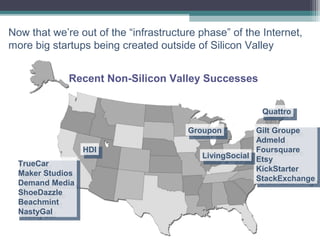 Now that we’re out of the “infrastructure phase” of the Internet,
more big startups being created outside of Silicon Valley


             Recent Non-Silicon Valley Successes


                                                        Quattro
                                                         Quattro
                                       Groupon
                                        Groupon        Gilt Groupe
                                                        Gilt Groupe
                                                       Admeld
                                                        Admeld
                   HDI
                    HDI                                Foursquare
                                                        Foursquare
                                          LivingSocial Etsy
                                           LivingSocial Etsy
  TrueCar
   TrueCar                                             KickStarter
                                                        KickStarter
  Maker Studios
   Maker Studios                                       StackExchange
                                                        StackExchange
  Demand Media
   Demand Media
  ShoeDazzle
   ShoeDazzle
  Beachmint
   Beachmint
  NastyGal
   NastyGal
 