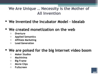 We Are Unique … Necessity is the Mother of
               All Invention
 We Invented the Incubator Model – Idealab

 We created monetization on the web
  o   Overture
  o   Applied Semantics
  o   Affiliate Marketing
  o   Lead Generation

 We are poised for the big Internet video boom
  o   Maker Studios
  o   Machinima
  o   Big Frame
  o   Movie Clips
  o   Fullscreen
 