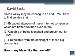 David Sacks
silicon valley may be coming to an end .. You have
to find an idea that

(1) Escaped attention of major Internet companies,
which are better run than ever before
(2) Capable of being launched and proven out for
~$5M
(3) Protectable from the onslaught of those big
companies

How many ideas like that are left?
 