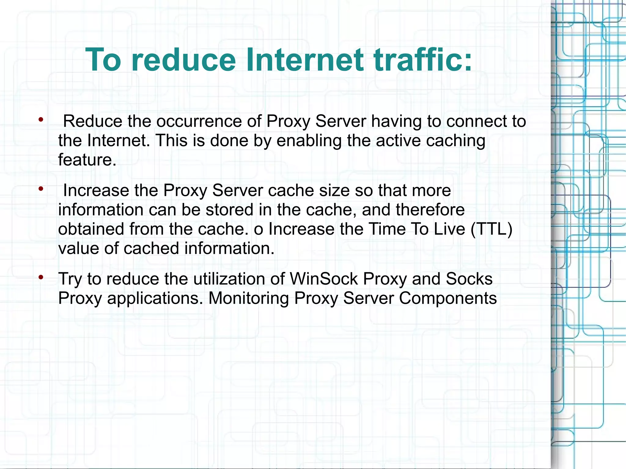To reduce Internet traffic:

Reduce the occurrence of Proxy Server having to connect to
the Internet. This is done by enabling the active caching
feature.

Increase the Proxy Server cache size so that more
information can be stored in the cache, and therefore
obtained from the cache. o Increase the Time To Live (TTL)
value of cached information.

Try to reduce the utilization of WinSock Proxy and Socks
Proxy applications. Monitoring Proxy Server Components
 