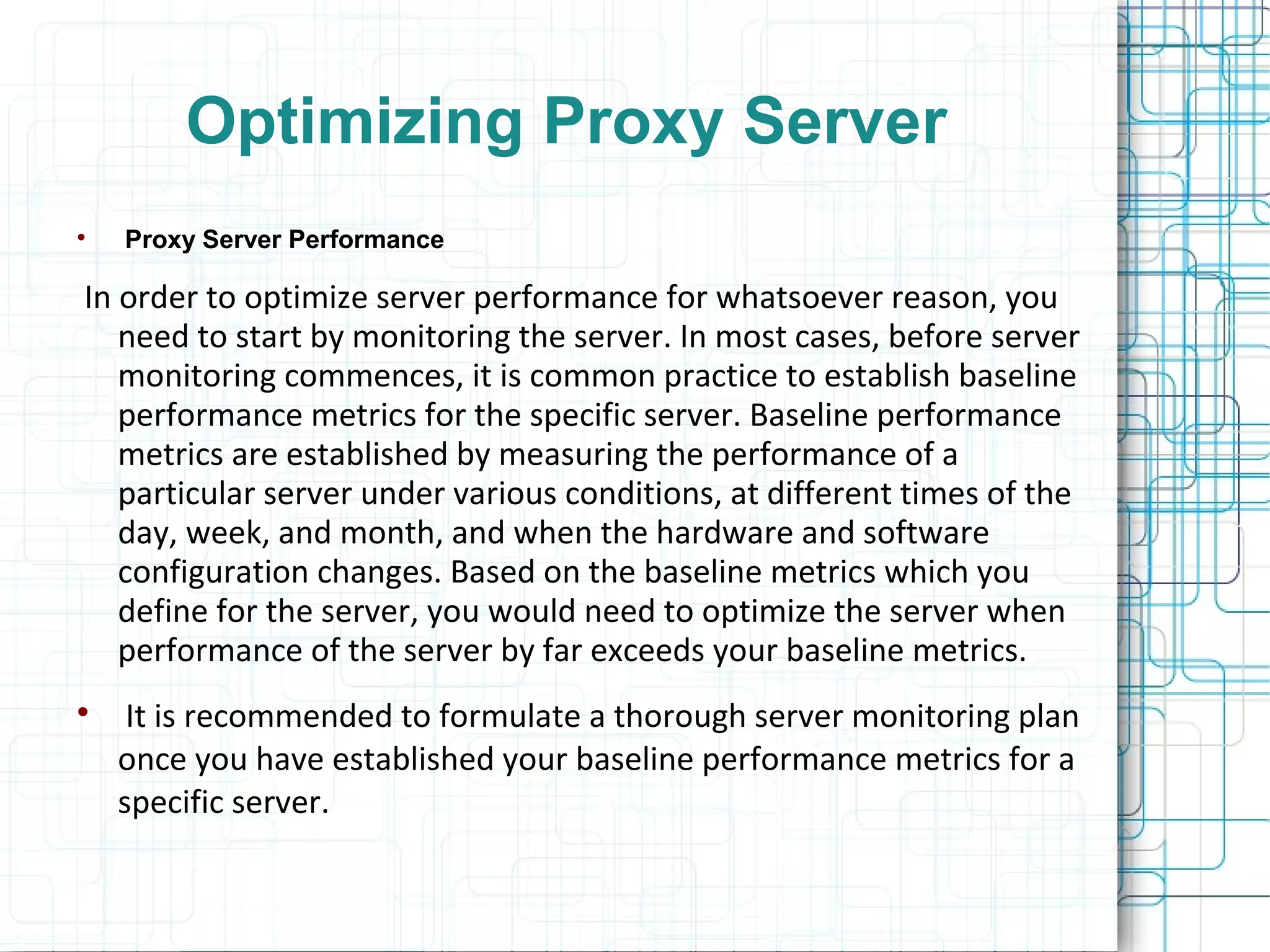 Optimizing Proxy Server

Proxy Server Performance
In order to optimize server performance for whatsoever reason, you
need to start by monitoring the server. In most cases, before server
monitoring commences, it is common practice to establish baseline
performance metrics for the specific server. Baseline performance
metrics are established by measuring the performance of a
particular server under various conditions, at different times of the
day, week, and month, and when the hardware and software
configuration changes. Based on the baseline metrics which you
define for the server, you would need to optimize the server when
performance of the server by far exceeds your baseline metrics.

It is recommended to formulate a thorough server monitoring plan
once you have established your baseline performance metrics for a
specific server.
 