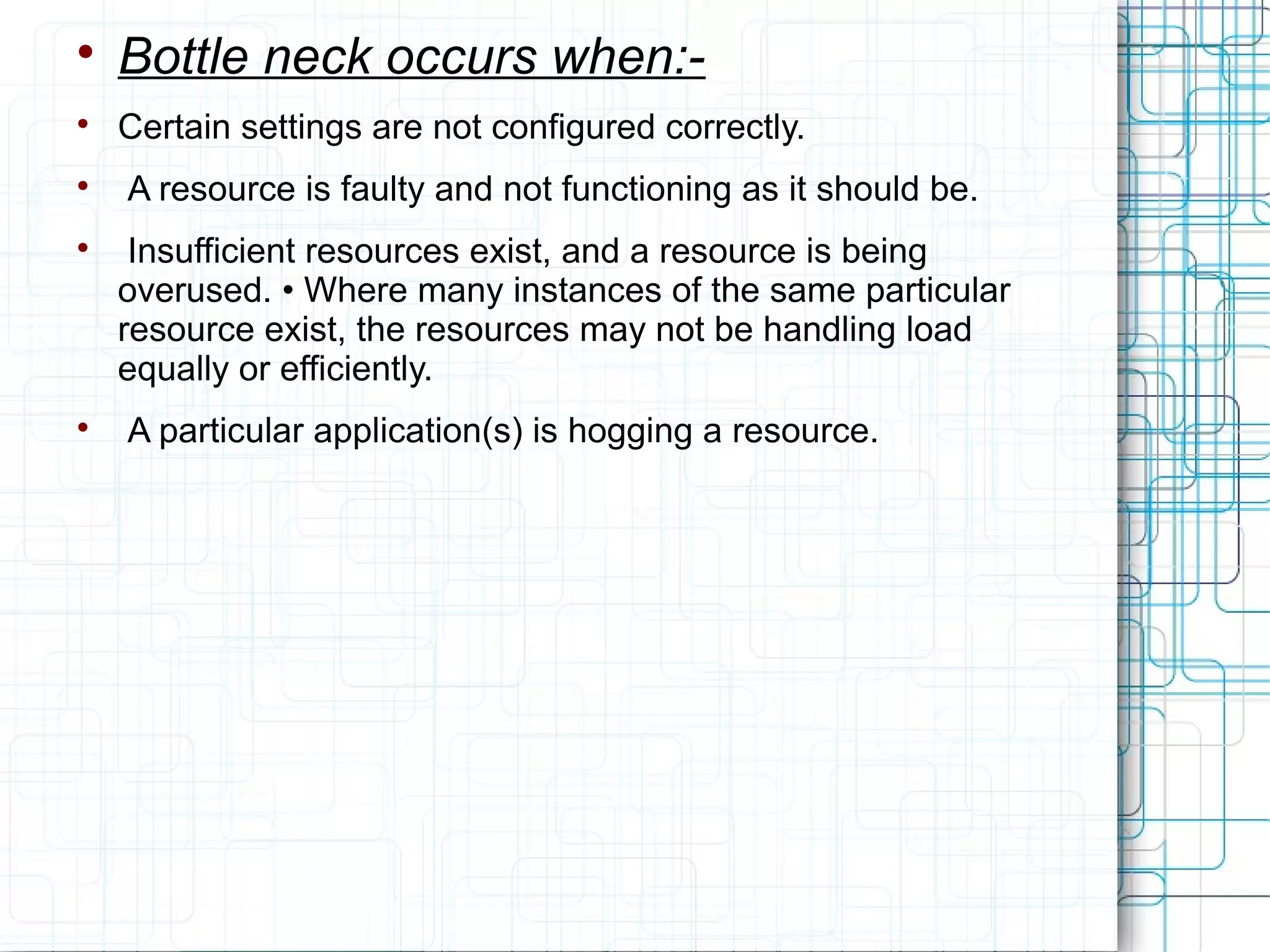 
Bottle neck occurs when:-

Certain settings are not configured correctly.

A resource is faulty and not functioning as it should be.

Insufficient resources exist, and a resource is being
overused. • Where many instances of the same particular
resource exist, the resources may not be handling load
equally or efficiently.

A particular application(s) is hogging a resource.
 