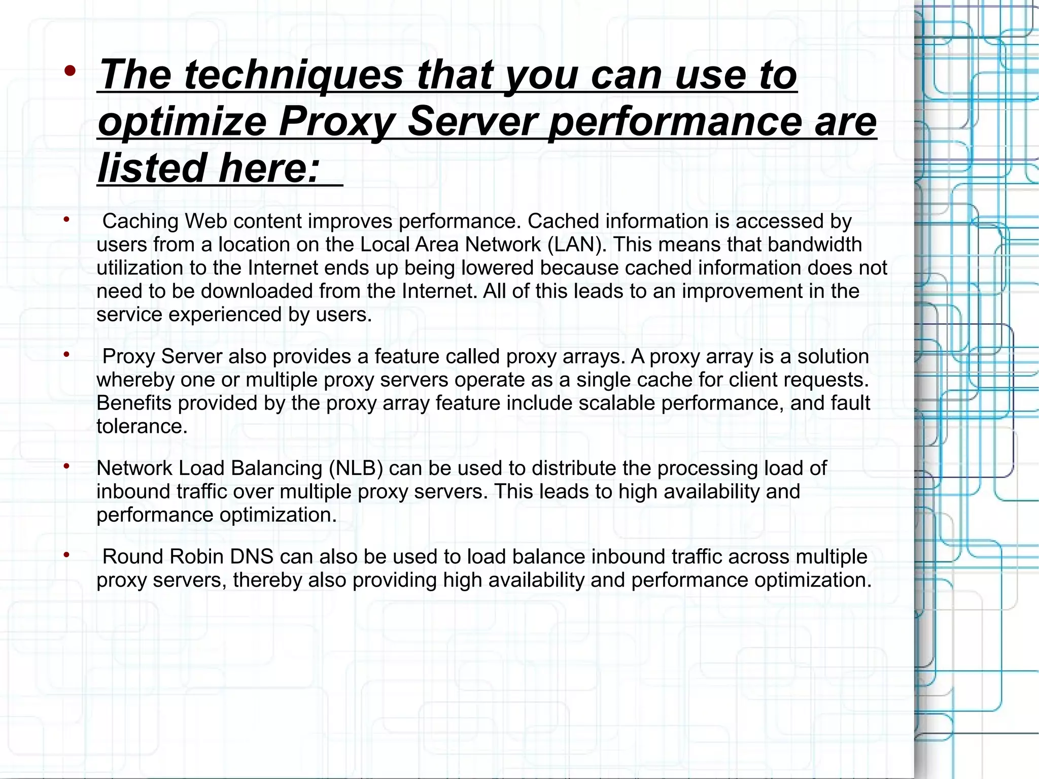 
The techniques that you can use to
optimize Proxy Server performance are
listed here:

Caching Web content improves performance. Cached information is accessed by
users from a location on the Local Area Network (LAN). This means that bandwidth
utilization to the Internet ends up being lowered because cached information does not
need to be downloaded from the Internet. All of this leads to an improvement in the
service experienced by users.

Proxy Server also provides a feature called proxy arrays. A proxy array is a solution
whereby one or multiple proxy servers operate as a single cache for client requests.
Benefits provided by the proxy array feature include scalable performance, and fault
tolerance.

Network Load Balancing (NLB) can be used to distribute the processing load of
inbound traffic over multiple proxy servers. This leads to high availability and
performance optimization.

Round Robin DNS can also be used to load balance inbound traffic across multiple
proxy servers, thereby also providing high availability and performance optimization.
 