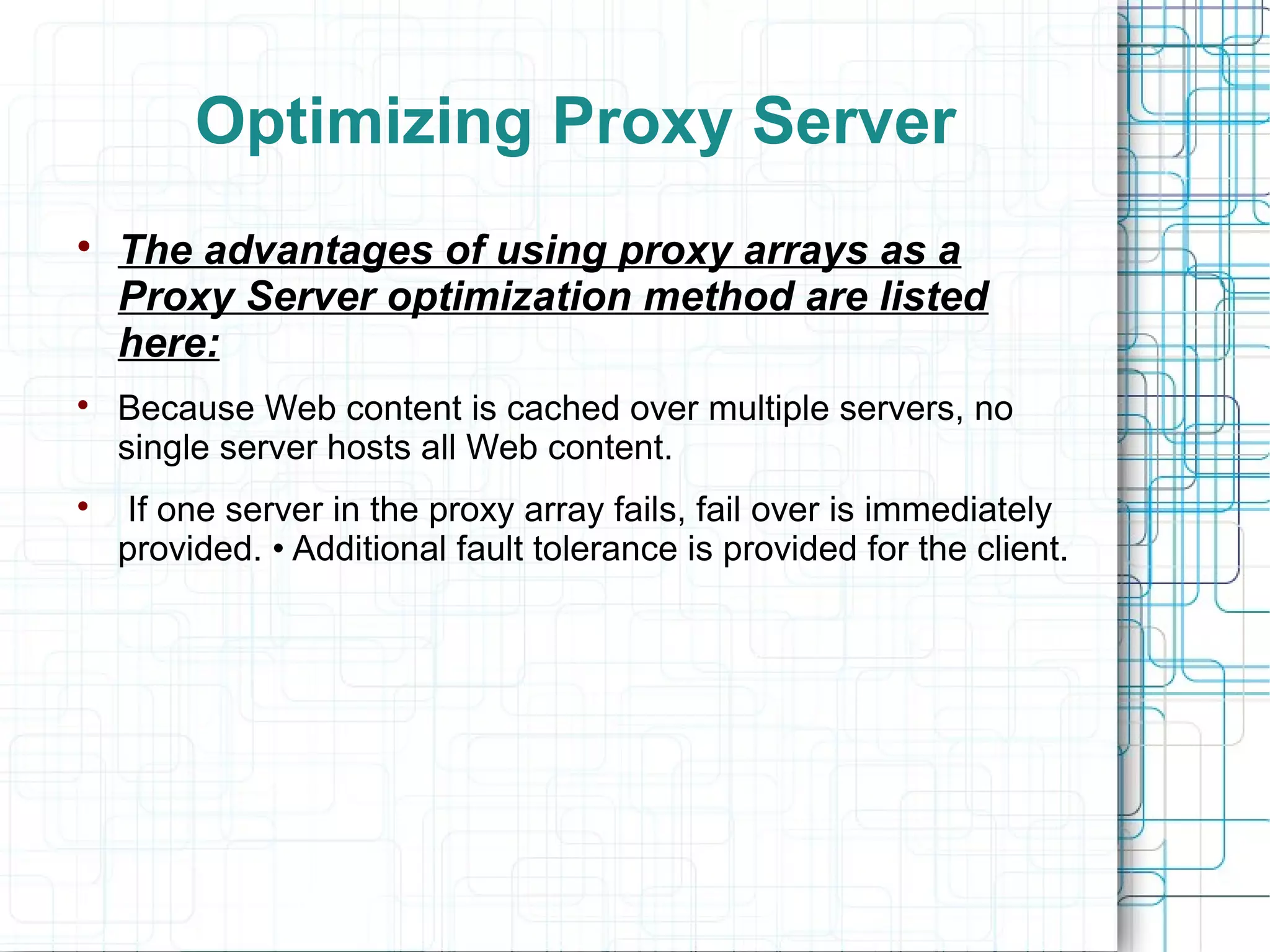 Optimizing Proxy Server

The advantages of using proxy arrays as a
Proxy Server optimization method are listed
here:

Because Web content is cached over multiple servers, no
single server hosts all Web content.

If one server in the proxy array fails, fail over is immediately
provided. • Additional fault tolerance is provided for the client.
 