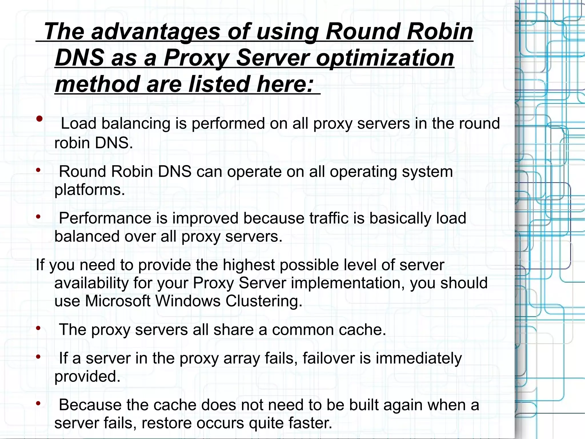 The advantages of using Round Robin
DNS as a Proxy Server optimization
method are listed here:

Load balancing is performed on all proxy servers in the round
robin DNS.

Round Robin DNS can operate on all operating system
platforms.

Performance is improved because traffic is basically load
balanced over all proxy servers.
If you need to provide the highest possible level of server
availability for your Proxy Server implementation, you should
use Microsoft Windows Clustering.

The proxy servers all share a common cache.

If a server in the proxy array fails, failover is immediately
provided.

Because the cache does not need to be built again when a
server fails, restore occurs quite faster.
 