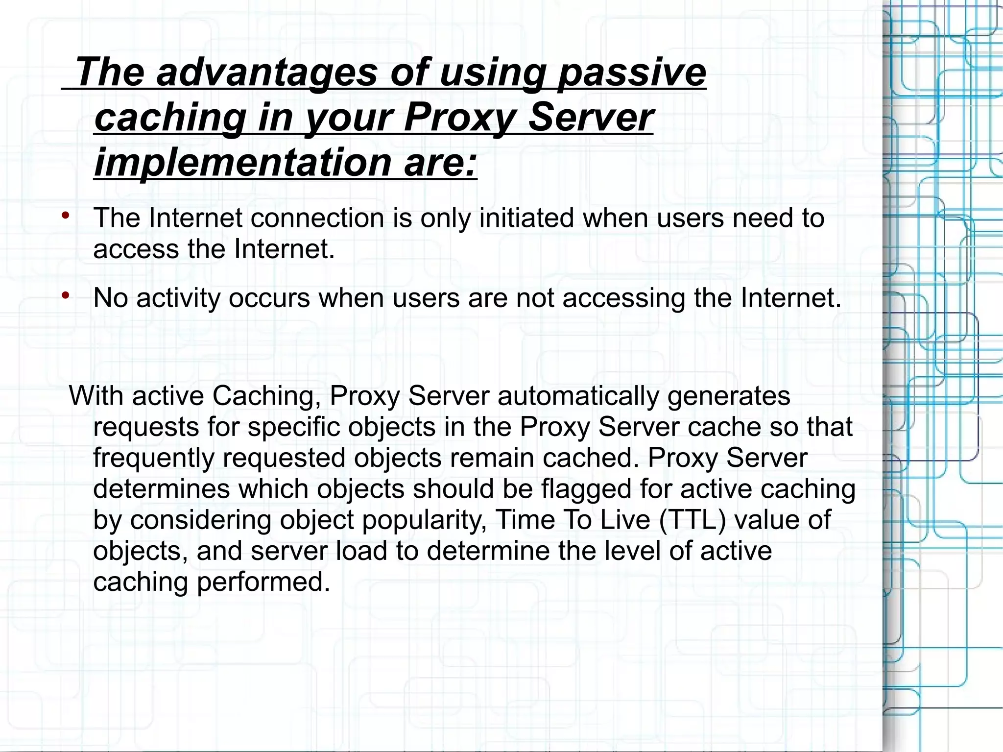 The advantages of using passive
caching in your Proxy Server
implementation are:

The Internet connection is only initiated when users need to
access the Internet.

No activity occurs when users are not accessing the Internet.
With active Caching, Proxy Server automatically generates
requests for specific objects in the Proxy Server cache so that
frequently requested objects remain cached. Proxy Server
determines which objects should be flagged for active caching
by considering object popularity, Time To Live (TTL) value of
objects, and server load to determine the level of active
caching performed.
 