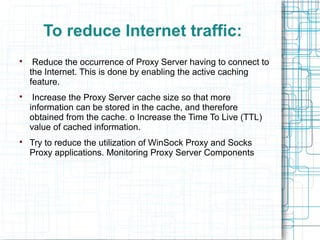 To reduce Internet traffic:

Reduce the occurrence of Proxy Server having to connect to
the Internet. This is done by enabling the active caching
feature.

Increase the Proxy Server cache size so that more
information can be stored in the cache, and therefore
obtained from the cache. o Increase the Time To Live (TTL)
value of cached information.

Try to reduce the utilization of WinSock Proxy and Socks
Proxy applications. Monitoring Proxy Server Components
 