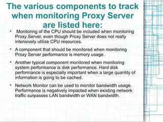 The various components to track
when monitoring Proxy Server
are listed here:
Monitoring of the CPU should be included when monitoring
Proxy Server, even though Proxy Server does not really
intensively utilize CPU resources.

A component that should be monitored when monitoring
Proxy Server performance is memory usage.

Another typical component monitored when monitoring
system performance is disk performance. Hard disk
performance is especially important when a large quantity of
information is going to be cached.

Network Monitor can be used to monitor bandwidth usage.
Performance is negatively impacted when existing network
traffic surpasses LAN bandwidth or WAN bandwidth.
 