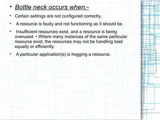 
Bottle neck occurs when:-

Certain settings are not configured correctly.

A resource is faulty and not functioning as it should be.

Insufficient resources exist, and a resource is being
overused. • Where many instances of the same particular
resource exist, the resources may not be handling load
equally or efficiently.

A particular application(s) is hogging a resource.
 