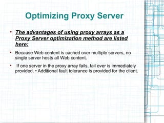 Optimizing Proxy Server

The advantages of using proxy arrays as a
Proxy Server optimization method are listed
here:

Because Web content is cached over multiple servers, no
single server hosts all Web content.

If one server in the proxy array fails, fail over is immediately
provided. • Additional fault tolerance is provided for the client.
 