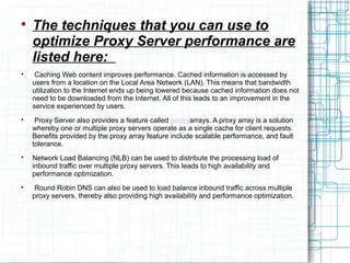 
The techniques that you can use to
optimize Proxy Server performance are
listed here:

Caching Web content improves performance. Cached information is accessed by
users from a location on the Local Area Network (LAN). This means that bandwidth
utilization to the Internet ends up being lowered because cached information does not
need to be downloaded from the Internet. All of this leads to an improvement in the
service experienced by users.

Proxy Server also provides a feature called proxyarrays. A proxy array is a solution
whereby one or multiple proxy servers operate as a single cache for client requests.
Benefits provided by the proxy array feature include scalable performance, and fault
tolerance.

Network Load Balancing (NLB) can be used to distribute the processing load of
inbound traffic over multiple proxy servers. This leads to high availability and
performance optimization.

Round Robin DNS can also be used to load balance inbound traffic across multiple
proxy servers, thereby also providing high availability and performance optimization.
 