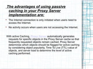 The advantages of using passive
caching in your Proxy Server
implementation are:

The Internet connection is only initiated when users need to
access the Internet.

No activity occurs when users are not accessing the Internet.
With active Caching, Proxy Server automatically generates
requests for specific objects in the Proxy Server cache so that
frequently requested objects remain cached. Proxy Server
determines which objects should be flagged for active caching
by considering object popularity, Time To Live (TTL) value of
objects, and server load to determine the level of active
caching performed.
 