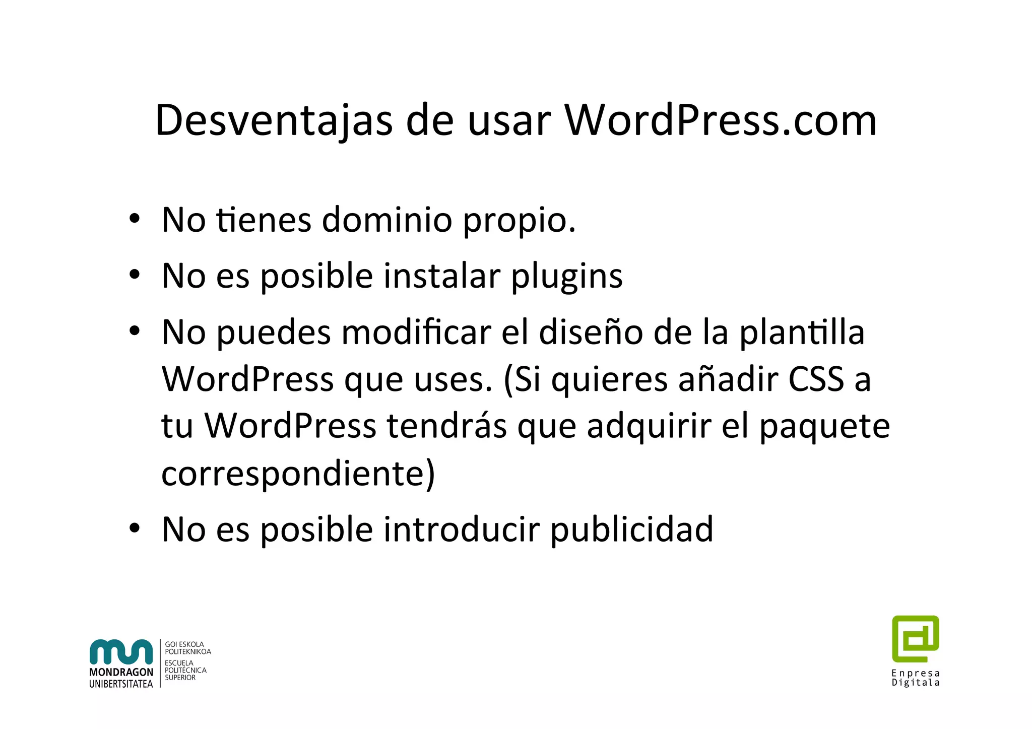 Desventajas	de	usar	WordPress.com	
•  No	7enes	dominio	propio.	
•  No	es	posible	instalar	plugins	
•  No	puedes	modiﬁcar	el	diseño	de	la	plan7lla	
WordPress	que	uses.	(Si	quieres	añadir	CSS	a	
tu	WordPress	tendrás	que	adquirir	el	paquete	
correspondiente)	
•  No	es	posible	introducir	publicidad	
 